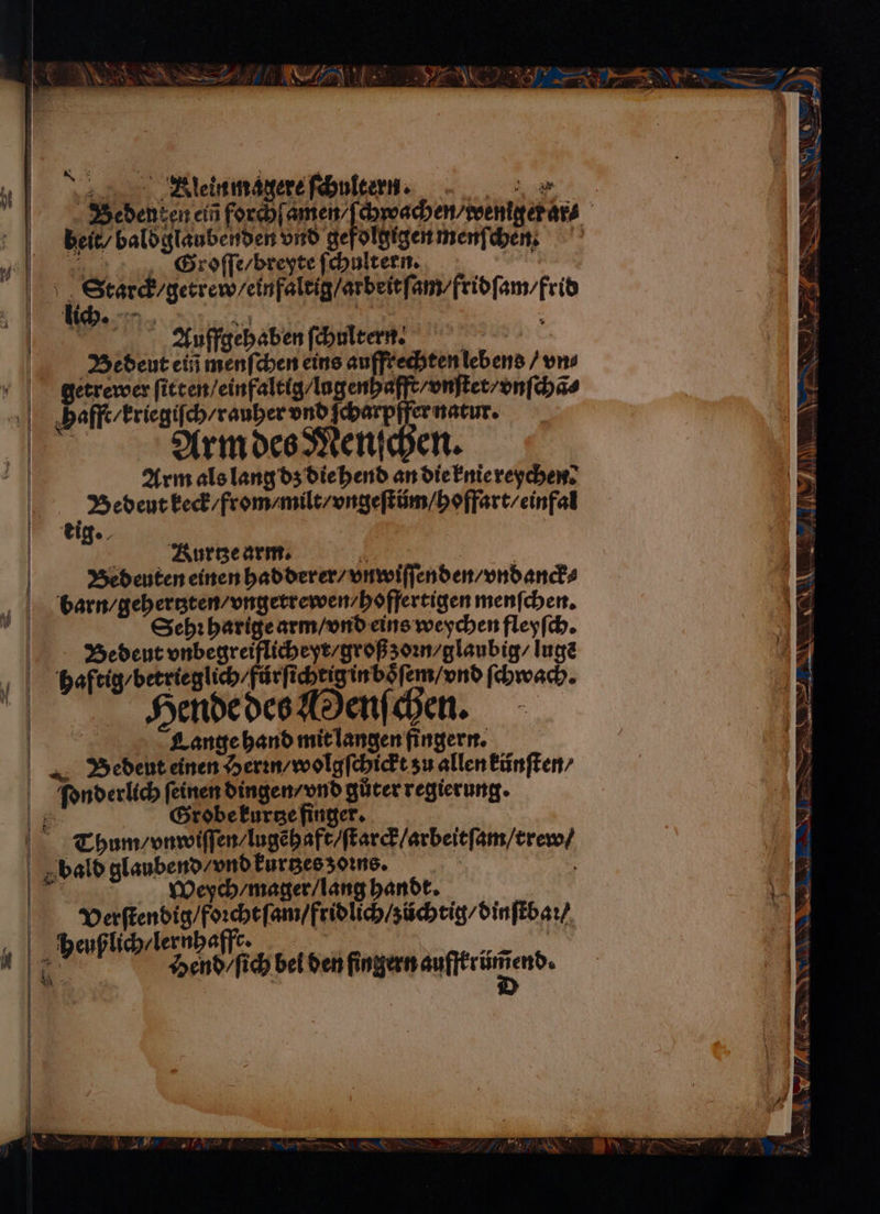 Te = — — W :* Bleinmagere ſchultern. eee e eee beit, baldglaubenden vnd gefolgigen menſchen. Groſſe/ breyte ſchultern. 257 \ , Stard/getrewyeinfaleig/arbeitf‘ am / fridſam / frid Auffgehaben ſchultern. e Bedeut ein menſchen eins auffrechten lebens / vn⸗ getrewer ſitten / einfaltig / lagenhafft / vnſtet / vnſchã⸗ Hafft / kriegiſch / rauher vnd ſcharpffer natur. Arm als lang dz die hend an die knie reychen. Bedeut keck / from /milt / vngeſtüm / hoffart / einfal Bedeuten einen hadderer / vnwiſſenden / vndanck⸗ barn / gehertzten / vngetrewen / hoffertigen menſchen. Sehr harige arm / vnd eins weychen fleyſch. Bedeut vnbegreiflicheyr / groß z oꝛn / glaubig / lugẽ haftig / betrieglich / fürſichtig in boͤſem / vnd ſchwach. Hende des Menſchen. Lange hand mit langen fingern. Bedent einen Herꝛn / wolgſchickt su allen künſten⸗ ſionderlich ſeinen dingen / vnd gůter regierung. 1 Grobe kurtze finger. Thum / vnwiſſen / lugẽhaft / ſtarck / arbeitſam / trew / vald glaubend / vnd kürtzes ons. | 5 Wegfch / mager / lang handt. Verſtendig / foꝛcht ſam / fridlich / züchtig / dinſtbaꝛ / heußlich / lernhafft. 1 % Hend / ſich bei den ens.
