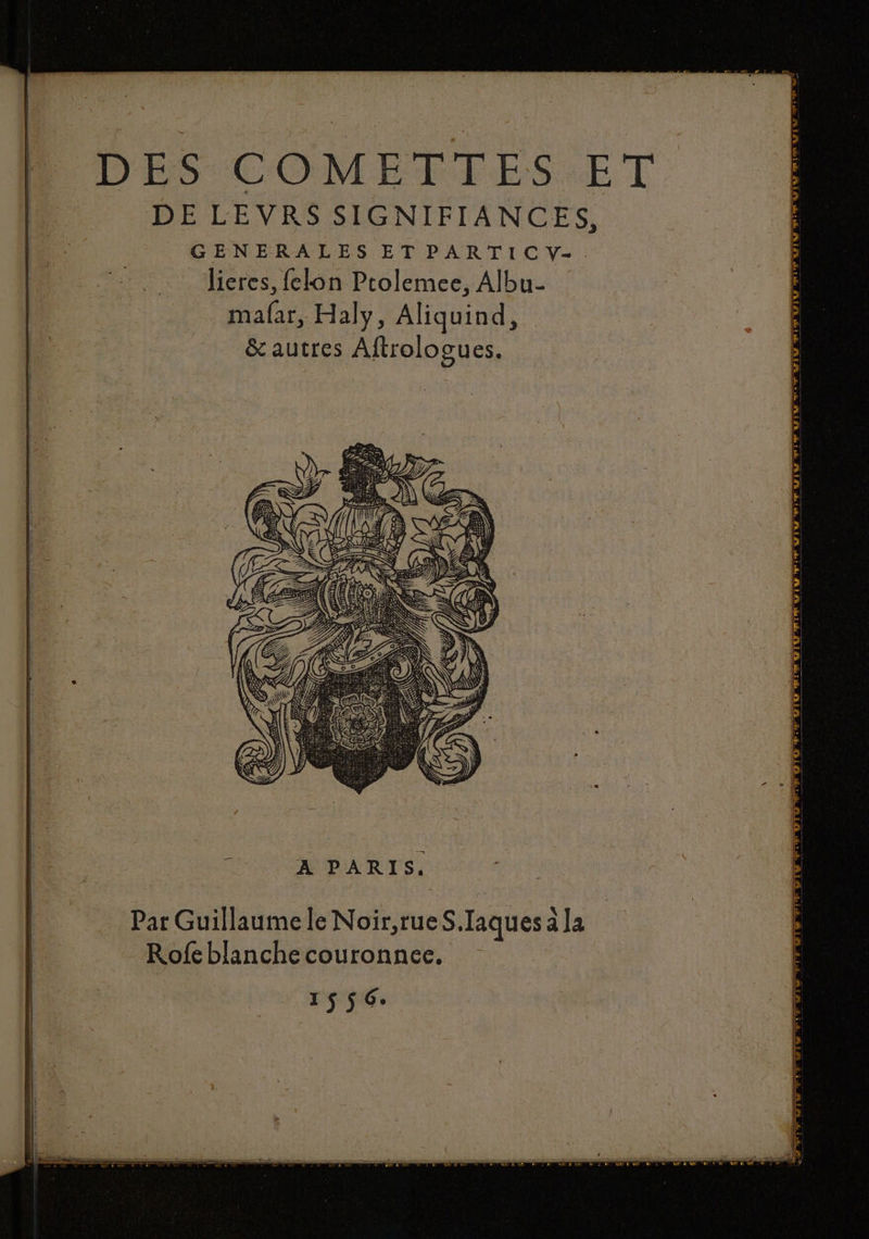 DES COMETTES ET DE LEVRS SIGNIFIANCES, GENERALES ETPARTICV-. _ Jieres, felon Prolemee, Albu- mafar, Haly, Aliquind, &amp; autres Aftrologues. A PARIS. Par Guillaume le Noir,rueS.Iaques à la Rofe blanche couronnee, 1556. FOTO Te Ov: et OP E Qi er rails EN = RU RU LULU EE EUL te Nr ES