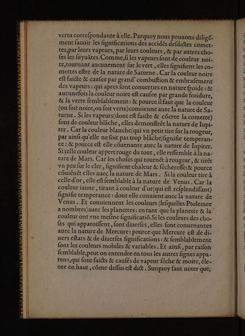 vertu corrc{pondante à elle, Parquoy nous pourions diligé- ment fauoir les fignifications des accidés defdictes comet- tes,par leurs vapeurs, par leurs couleurs , &amp; par autres cho- {es les fuyuâtes. Comme. fi les vapeurs font de couleur noi- rc,tournant aucunement fur le vert , elles fignifient les co- ft faiéte &amp; caufee par grand’ combuftion &amp; embrafement des vapeurs : qui apres font conuerties en nature froide : &amp; aucunefois la couleur noire eft caufce par grande froidure, (ou foit noire,ou foit verte)conuienne auéc la nature de Sa- turnce. Si les vapeurs(dont eft faite &amp; côcree la comette) font de couleur bläche , elles demonftrét la nature de Iupi- ter. Car la couleur blanche(qui vn petit tire fur la rougeur, Sitelle couleur appert rouge du tout, elle reffemble À Ja na- ture de Mars. Car les chofes qui tournét à rougeur , &amp; tirét va peu fur le cler, fignifient chaleur &amp; féchercfie:&amp; pource couiénét elles auec la nature de Mars. Sila couleur tire à celle d’or , elle eft femblable à la nature de Venus. Car la couleur jaune , tirant à couleur d’or(qui eft refplendiffant) fignifie temperance : dont elle conuient auec la nature de Venus. Et conuiennent les couleurs (lefquelles Prolemee a nombres)auec les plancttes: entant que la planetre &amp; la couleur ont vne mefme fignificatiô.Si les couleurs des cho- fes qui apparoïflent, font diuerfes , elles font conuenantes auec la nature de Mercure: pource que Mercure eft de di- font les couleurs mobiles &amp; variables . Et ainfi, par raifon ucc en haut ,côme deflus eft di&amp; . Surquoy faut noter que, retens ee TS —— |
