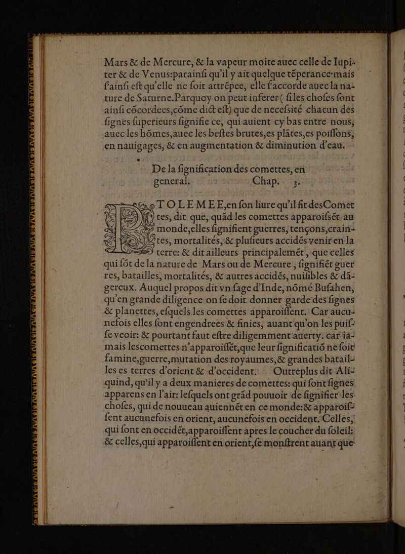 Lans! l ter &amp; de Venus:parainfi qu'il y ait quelque téperancc-mais fainf eft qu'elle ne foi attrépee, elle faccorde auec la na: turc de Saturne.Parquoy on peut inferet( files chofés font ainfi côcordees,côme diét eft) que de necefsité chacun des fignes fuperieurs fignifie ce, qui auient cy bas entre nous, auec les hômes,auec les beftes brures,es plates,es poiffons, De la fignification des comettes, en general. Chap. 3. TOLEMEE,;en fon liure qu'il frdesCoimet ces, dit que, quädiles comettes apparoifsét. au “ monde,elles fignifient guerres, tençons,crain: ces, mortalités, &amp; plufieurs accidés yeniren:la cerre: &amp; ditailleurs principalemét, que celles qui {6t de la nature de Mars ou de Mercure, fignifiét guer res, batailles, mortalités, &amp; autres accidés, nuifibles &amp; dä4- gercux. Auquel propos dit vn fage d'Inde, nômé Bufahen, qu'en grande diligence on fe doit donner garde des fignes &amp; planettes, efquels les comettes apparoïflent. Car aucu- nefois elles font engendrees &amp; finies, auant qu'on les puif fe veoir: &amp; pourtant faut eftre diligemment'anerty. car ia- mais lescomettes n’apparoiflét,que leur fignificatié nefoit famine,guerre mutation desroyaumes,&amp; grandes batail: les es terres d’orient &amp; d’occident.: : Outreplus die Ali- quind, qu’il y a deux manieres de comettes: qui fontfignes apparens en l'air: lefquels ont grad pouuoir de fignifier les chofes, quide nouueau auiennéten cemonde:&amp; apparoif: fent aucunefois en orient, aucunefois:en occident.-Celles, qui font en occidét,apparoïffent apres le coucher du foleil: &amp; celles,qui apparoiflent en orient,femonftrent auant que