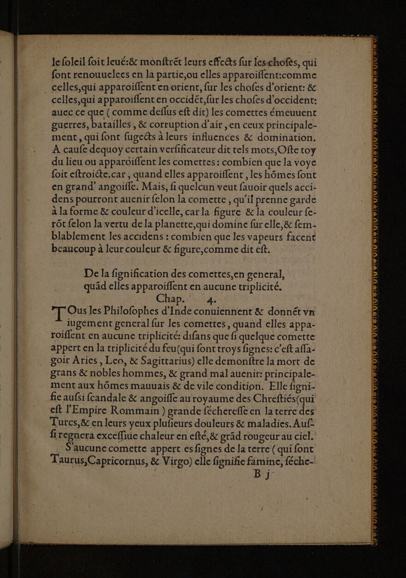Je foleil foit leué:8&amp; monftrét leurs cffcêts fur leschofès, qui font renouuelees en la partie,ou elles apparoiffent:comme celles, qui apparoiflent en orient, fur les chofes d’orient: &amp; celles,qui apparoiflent en occidét, fur les chofes d’occident: auec ce que (comme deffus eft dir) les comettes émeuuent guerres, batailles , &amp; corruption d'air ,en ceux principale- ment, qui font fugects à leurs influences &amp; domination. À caufe dequoy certain verfificateur dit tels mots,Ofte toy du lieu ou apparoiffent les comettes : combien que la voye foit eftroiéte.car , quand elles apparoiflent , les hômes font en grand angoifle, Mais, fi quelcun veut fauoir quels acci- dens pourront auenir felon la comette , qu’il prenne garde à la forme &amp; couleur d’icelle, car la figure &amp; la couleur fe- rôt felon la vertu de la planette,qui domine furelle,&amp; fem- blablement les accidens : combien que les vapeurs facent beaucoup à leur couleur &amp; figure,comme dit eff. De la fignification des comettes,en gencral, quäd elles apparoiflent en aucune triplicité. Chap. 4. T Ou les Philofophes d’Inde conuiennent &amp; donnét vn iugement general fur les comettes, quand elles appa- roiflent en aucune triplicité: difans que fi quelque comette appert en la triplicité du feu(qui font troys fignes: c’eft affa- goir Arics, Leo, &amp; Sagittarius) elle demonftre la mort de grans &amp; nobles hommes, &amp; grand mal auenir: principale- ment aux hômes mauuais &amp; de vile condition. Elle figni- fie aufsi fcandale &amp; angoifle au royaume des Chreftiés(qui cft l'Empire Rommain ) grande fécherefle en la terre des Turcs,&amp; en leurs yeux plufieurs douleurs &amp; maladies. Auf fi regnera excefliue chaleur en efté,&amp; oräd rougeur au ciel. S'aucune comette appert esfignes de la terre (qui font Taurus,Capricornus, &amp; Virgo) elle fignifie famine, féche- | Bi VIU M: _— IMUIV AIR IV mi 71 V7