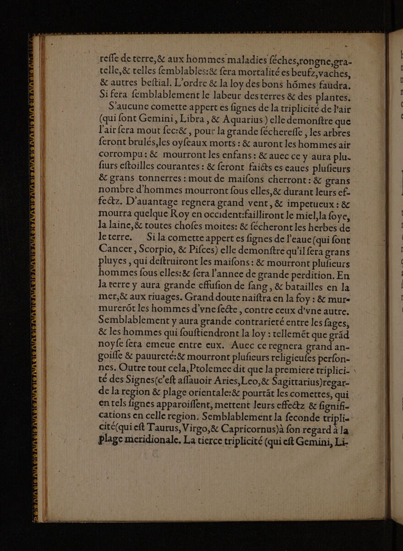 PA reffe deterre,&amp; aux hommes maladies féches,ron ghe,gra- = | telle, &amp; telles femblables:&amp; fera mortalitées beufz,vaches, E | &amp; autres beftial. L'ordre &amp; la loy des bons hômes faudra. 4 Sifera femblablement le labeur desterres &amp; des plantes. | S'aucune comette appert es fignes de la triplicité de Pair | (qui font Gemini, Libra , &amp; Aquarius) elle demonftre que | l'air fera mout fec:&amp; , pour la grande fécherefle , les arbres | feront brulés,les oyfeaux morts : &amp; auront les hommes air | corrompu: &amp; mourront les enfans : &amp; auec ce y aura plu. | furs eftoilles courantes: &amp; feront faidts es eaues plufieurs M nombre d'hommes mourront fous elles, &amp; durant leurs ef. | fectz. D'auantage regnera grand vent, &amp; impetueux : &amp; mourra quelque Roy en occident:failliront le miel, la {oye, | | la laine, &amp; toutes chofes moites: &amp; fécheront les herbes de | leterre. Silacometteappertes fignes de l’eaue (qui font = | Cancer, Scorpio, &amp; Pifces) elle demonftre qu'ilfera grans = | pluyes, qui deftruiront les maifons: &amp; mourront plufieurs | hommes fous elles:8 fera l'annee de grande perdition, En Ja terre y aura grande effufion de fans , &amp; batailles en la mer,ë aux riuages. Grand doute naïftra en la foy : &amp; mur- murerôt les hommes d'vnefeéte, contre ceux d’vne autre. | Semblablement y aura grande contrarieté entre les fages, (l &amp; les hommes qui fouftiendront la loy : tellemét que gräd | noyfe fera emeue entre eux. Auec ce regnera grand an- goifle &amp; pauureté:8&amp; mourront plufieurs rcligieufes perfon- té des Signes(c’eft afflauoir Aries, Leo, &amp; Sagittarius)regar- de la region &amp; plage orientale:&amp; pourtät les comettes, qui en tels fignes apparoifient, mettent leurs effe@z &amp; fignif- c cité(qui eft Taurus, Virgo,&amp; Capricornus)à fon regarda la Ë | plage meridionale. La tierce triplicité (quieft Gemini, Li-