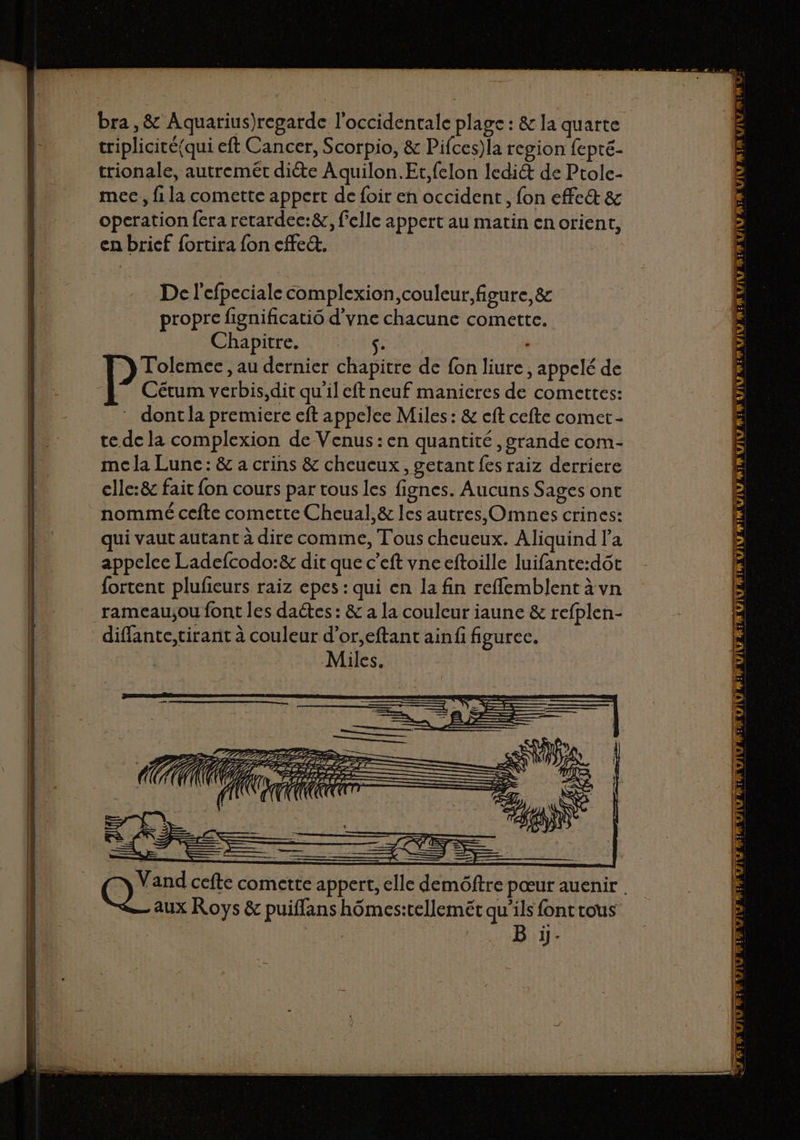 triplicité(qui eft Cancer, Scorpio, &amp; Pifces)la region fepté- trionale, autremét diéte A quilon.Et,felon lediét de Ptole- mec, fi la comette appert de foir en occident, fon effe&amp; &amp; operation fera retardec:&amp;, felle appert au matin en orient, en brief {ortira fon cffe. De l'efpeciale complexion,couleur,figure,&amp; propre fignificatio d'vne chacune comette. Chapitre. S- : Tolemee, au dernier chapitre de fon liure, appelé de Cétum verbis,dit qu'il eft neuf manieres de comettes: * dont la premiere eft appelee Miles : &amp; eft cefte comer- te de la complexion de Venus : en quantité , grande com- mc la Lune: &amp; a crins &amp; cheucux, getant fes raiz derriere clle:&amp; fait fon cours par tous les fignes. Aucuns Sages ont nommé cefte comette Cheual,&amp; les autres, Omnes crines: qui vaut autant à dire comme, Tous cheueux. Aliquind la appelee Ladefcodo:&amp; dit que c’eft vne eftoille luifante:dôt fortent plufieurs raiz epes : qui en la fin reflemblent à vn rameau;ou font les dactes : &amp; a la couleur iaune &amp; refplen- diffante,tirant à couleur d’or,eftant ainfi figurec. Miles. LAS ETS S IRON ID PRE À U ( 7 PIRE A ! 1 A aa ES f aux Roys &amp; puiffans hômes:tellemét qu’ils font rous | B ji. UV RIM HLANTLE L ES — — n VAANI ADP ER QU TN ASE PR GAIN RRQ 5m F VIU RE IT EE pe pr