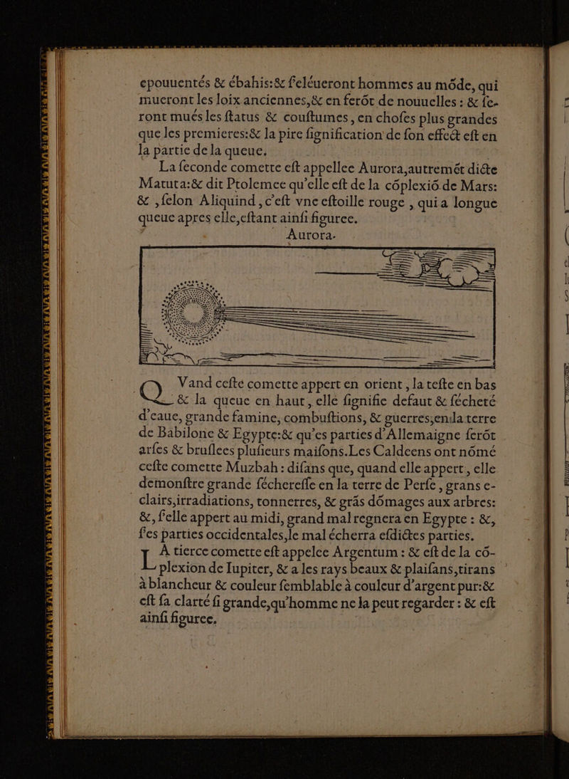 epouuentés &amp; ébahis:&amp; feléueront hommes au môde, qui aucront les loix anciennes, &amp; en ferôt de nouuelles : &amp; fe. ronc mués les ftatus &amp; couftumes, en chofes plus grandes que les premieres:&amp; la pire fignification de fon effe&amp; eft en la partie de la queue, | La feconde comette eft appellee Aurora autremét dicte Matuta:&amp; dit Prolemce qu’elle eft de la côplexiô de Mars: &amp; ,felon Aliquind, c'eft vne eftoille rouge , qui a longue queue apres elle,eftant ainfi figuree. | Aurora. &amp; la queue en haut, elle fignifie defaut &amp; fécheré d'eaue, grande famine, combuftions, &amp; guerres;enila terre de Babilone &amp; Egypte:&amp; qu’es parties d'Allemaigne ferôt arfes &amp; bruflees plufieurs maifons.Les Caldeens ont nômé cefte comette Muzbah : difans que, quand elle appert:, elle demonftre grande fécherefle en la terre de Perfe , grans c- _clairs,irradiations, tonnerres, &amp; grâs dômages aux arbres: &amp;, elle appert au midi, grand malregnera en Egypte : &amp;, fes parties occidentales, le mal écherra efdictes parties. L À tierce comette eft appelce Argentum : &amp; eft de la cô- plexion de Tupiter, &amp; a les rays beaux &amp; plaifans,tirans à blancheur &amp; couleur femblable à couleur d’argent pur:&amp; €ft fa clarté fi grande,qu'homme ne la peut regarder : &amp; eft ainfi figurec,