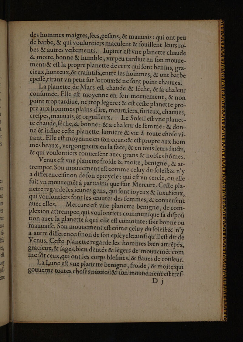 ae des hommes maigres, fecs,pefans, & mauuais : qui ont peu de barbe, & qui vouluntiers maculent & fouillent léurs ro- bes & autres veftements. Jupiter eftyne planette chaude & moire, bonne & humble, vrrpeu tardiucen fon mouuc. ment:& eft la propre planette de ceux qui font benins, gra- La planette de Mars eft chaude & {éche, & fa chaleur confumee. Elle cft moyenne en fon mouuement, & non Point trop tardiue, nétrop lesere: & eft ccfte planette pro- pre aux hommesplains d’ire, meurtricrs, furieux, chauues, crefpes, mauuais,& orguilleux. Le Soleil eft vne planet- te chaude, féche,& bonne : & a chaleur de femme: & don- ne & influe cefte planette lumiere & vie à toute chofe vi- uant. Elle eft moyenne en fon cours:& eft Propre aux hom mes beaux, VErgongneux en la face, & en tous leurs faicts, & qui voulontiers conuerfent auec grans & nobles hômes. Venus eft vne planette froide & moite ,benigne, & at- trempee.Son mouuement eftcomme celuy du foleil:& n°y a difference:finon de fon cpicycle: qui eft vn cercle, ou elle fait vn mouuemét à patt:ainf quefait Mercure. Cefte pla- netteregardelesieunes gens, qui font ioyeux & luxutieux, qui voulontiers font les œuures des fem mes, & conuerfent aucc elles. Mercureieft yne planerte benigne, de com- plexion attrempec, qui voulontiers communique fa difpofi Uon aucc la planette à qui elle eft coniointe: foit bonne ou mauuaife, Son mouuement eft côme celuy dufoleil:& n° a autre difference:finon de fon epicyclc:ainfi qu’il eft dit de Venus. Ccfte planette regarde les homme gracieux, & fages;bien déntés &c legers de mouuemét:com me {Gt ceux,qui ont les corps blefines, & flaues de couleur. La Lune eft vne plañetre benigne, froide BOUUcrne toutes chofesmoites8c fon mou ® -ÿ Cd / s bién attrépés, ; & Moite:qui émenteft tref- D ;