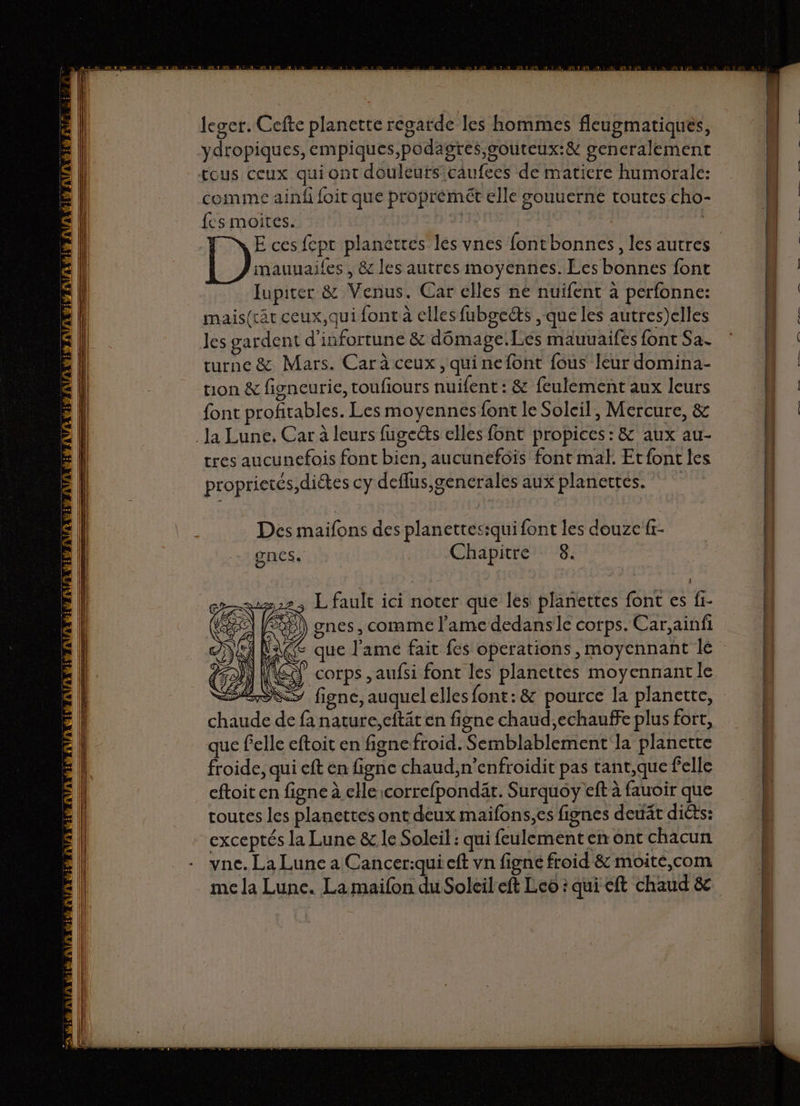 ydropiques, empiques,podagres,gouteux:&amp; generalement comme ainf foit que proprémét elle souuerne toutes cho- fes moites. | Lie E ces fept planétres les vnes fontbonnes, les autres mauuailes , &amp; les autres moyennes. Les bonnes font 7 Jupiter &amp; Venus. Car elles né nuifent à perfonne: mais(rät ceux,qui font à elles fuboects , que les autres)elles les gardent d'infortune &amp; dômage.Les mauuaifes {ont Sa. turne &amp; Mars. Car à ceux , qui nefont fous leur domina- tion &amp; figneurie, toufiours nuifent : &amp; feulement aux leurs font profitables. Les moyennes font le Solcil, Mercure, &amp; tres aucunefois font bien, aucunefois font mal. Etfont les proprietés,diétes cy deflus,generales aux planertes. Des maifons des planettesiqui font les douze {r- ones. Chapitre 8. L fault ici noter que les planettes font es fi- gnes, comme l'ame dedansle corps. Car,ainfi que l'ame fait fes operations, moyennant le corps ,aufsi font les planettes moyennant le figne, auquelelles font:&amp; pource la planette, de de fa nature, ceftät en figne chaud,echauffe plus fort, que felle eftoit en figne froid. Semblablement la planette froide, qui eft en figne chaud,n’enfroidit pas tant,que felle eftoit en figne à elle:correfpondät. Surquoy eft à fauoir que toutes les planettes ont deux maifons,es fignes deuät diéts: exceptés la Lune &amp; le Soleil : qui feulementenont chacun yne. La Lune a Cancer:qui eft vn figne froid &amp; moite,com me la Lune. La maifon du Soleil eft Leo : qui eft chaud &amp;