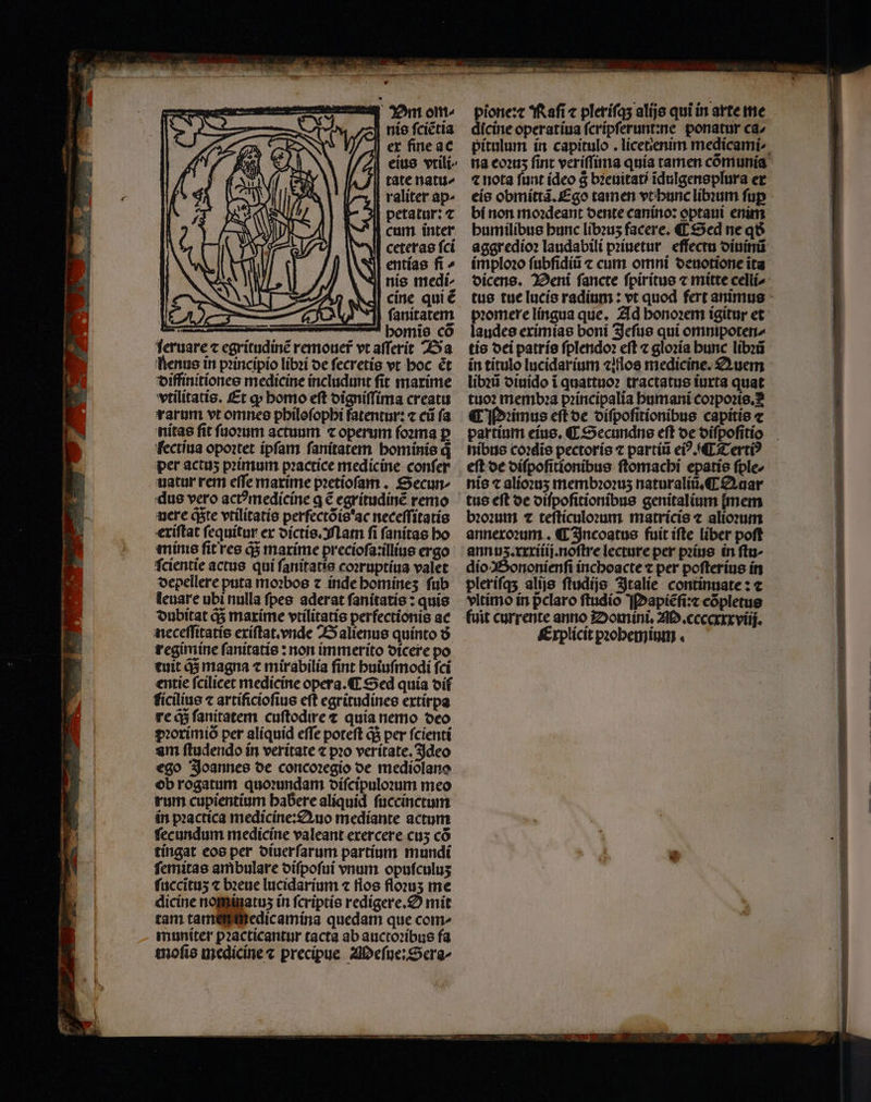 m 2 3 S * , i 1 — LJ ic uu nis ſciẽtia ex fine ac eius vtili⸗ tate natu⸗ raliter ap- petatur: t cam inter Wl ceterae fci N entias fi ^ nis medi cine qui é 2 ſanitatem e 8 bomie co feruare ⁊ egritudinẽ remouer vt aſſerit Ba Renus in princípio libꝛi de ſecretis vt hoc ét diffinitiones medicine includunt fit maxime vtilitatis. Et ꝙ homo eſt digniſſima creatu rarum vt omnes philoſophi fatentur: ⁊ cũ fa nitas ſit ſuoꝛum actuum ⁊ operum ſoꝛma ꝑ fectiua opoꝛtet ipſam ſanitatem hominis q per actuʒ pꝛimum pꝛactice medicine conſer uatur rem eſſe marime pꝛetioſam. Secun⸗ dus vero ac? medicine q € egritudinẽ remo ſcientie actus qui ſanitatis coꝛruptiua valet depellere puta moꝛbos ⁊ inde homineʒ ſub leuare ubi nulla ſpes aderat ſanitatis: quis dubitat q; maxime vtilitatis perfectionis ac neceſſitatis exiſtat. vnde Balienus quinto ð8 regimine ſanitatis: non immerito dicere po tuit q; magna 7 mirabilia fint huiuſmodi fci entie fcilicet medicine opera. Sed quía oif ficilius ⁊ artificioſius eft egritudines extirpa re q; ſanitatem cuſtodire t quia nemo deo pꝛorimiò per aliquid effe poteft q; per ſcienti am ſtudendo in veritate ⁊ pꝛo veritate. Ideo ego Joannes de concoꝛegio de mediõlano ob rogatum quoꝛundam diſcipuloꝛum meo rum cupientium habere aliquid ſuccinctum in pꝛactica medicine: Quo mediante actum fecundum medicine valeant exercere cu; có tingat eos per diuerſarum partíum mundi ſemitas ambulare diſpoſui vnum opuſculuʒ ſuccituʒ ⁊ bꝛeue lucidarium ⁊ flos floꝛuʒ me dicine nominatuz in ſcriptis redigere. mit tam tam medicamina quedam que com- muniter pꝛacticantur tacta ab auctoꝛibus fa moſis medicine c precipue Meſue:Sera- . pione:⁊ Raſi ⁊ pleriſq; alijs qui in arte me dicine operatiua ſcripſerunt:ne ponatur ca- pitulum in capitulo. licetenim medicami- na eoꝛuʒ fint veriſſima quía tamen comunía ⁊ nota funt (deo g bꝛeuitati ĩdulgensplura er eis obmittã. Ego tamen vt hunc libꝛum fup bí non moꝛdeant dente canino: optaui enim humilibus bunc libꝛuʒ facere. ¶ Sed neq aggredioꝛ laudabili pꝛiuetur effectu diuinũ imploꝛo ſubſidiũ ⁊ cum omni deuotione ita dicens. Deni ſancte ſpiritus ⁊ mitte celli⸗ promere lingua que. Ad honoꝛem igitur et laudes eximias boni Jeſus qui omnipoten- tis dei patris ſplendoꝛ eſt ⁊ gloꝛia hunc libꝛũ in titulo lucidarium ⁊iflos medicine. Auem libꝛũ diuido ĩ quattuoꝛ tractatus iuxta quat tuo membꝛa pꝛincipalia humani coꝛpoꝛis. ¶ Pꝛimus eſt de diſpoſitionibus capitis c partium eius. ¶ Secundns eft de diſpoſitio nibus co:dis pectoris ⁊ partiũ eiꝰ. ¶ Tertiꝰ eſt de diſpoſitionibus ſtomachi epatis ſple- nis ⁊ alioꝛuʒ membꝛoꝛuʒ naturaliũ. C Auar tus eft de diſpoſitionibus genitalium [mem dio Bononienſi inchoacte ⁊ per poſterius in pleriſq; alijs ſtudijs Italie continuate: c vltimo in pclaro ftudio Mapiẽſi:⁊ cõpletus (uit currente anno Domini. . ceccxxxviij. Explicit pꝛohemium.