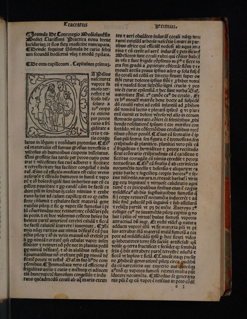 Tractatus T Joannis De Concoꝛegio Mediolanẽſis Medici Clariſſimi ¶Dꝛactica noua bꝛeue lucidaríus : flos floꝝ medicine nuncupata, ¶ Deinde fequitur Sũmula de curis febꝛi um ſecundũ bodiernà vfu ⁊ modũ ↄpilata. ¶ De oꝛtu capilloꝛum . Capitulum primus. A Pillus | nafciturer vapoꝛe fu mofo ter^ reſtri ⁊ vi ſcoſo diſ / ſoluto a | to? coꝛpo re exiens per pozos cutis a fri A. giditate a Aeris ⁊ cu tis coagu latue in lógum ⁊ rotõdum pꝛotenſus. ¶ Eiꝰ cũ materialis eſt ſumus groſſus terreſtris ⁊ viſcoſus ab humoꝛibus coꝛpoꝛis diſſolutus. Qui groſſitie ſua tarde per poꝛos cutis pene trat vifcofitate fua cuti adheret ⁊ ſiccitate 1 terreſtreitate ſua faciliter congellat᷑ ⁊ indu rat. Eius cd efficiẽs mediata eft calo: vrens rẽ ⁊ iò hoĩes frigidi ſunt imberbes aut cii ca pilloꝝ paucitate ⁊ pp eandẽ cám oe facili ca dunt pili in ſenibus lʒ calo? nimius 7 exube rans faciat ad cafum capillo ex eo qꝛ catm foꝛte cõſumit ⁊ erbalare facit materiã gene ratiõis pilox. fic ꝙ vapoꝛ ille ſumoſus i pi lii cõuertendus nec retineri nec cõdẽſari pot in poꝛis.⁊ er boc videmus colícos hoĩes ha bentes partẽ anterioꝛẽ cerebꝛi calidã ⁊ ſiccã de facili caluiciẽ icurrere i iuuentute. C Mi mia nãqʒ raritas aut nimia dẽſitaſẽ cá pua tiòis píloz ⁊ iõ in volis manuũ nó crefcüt pi li ꝑꝑ nimiã raritatẽ qm̃ exhalat vapoꝛ inſen ſibiliter ⁊ retineri nõ põt nec in plantis pedũ pp nimiã dẽſitatẽ.⁊ iõ in aĩalibus teſteis ⁊ quamatilibus nó crefcunt pili pp nimiã dẽ fitaté poꝛoꝝ vt teſtat᷑ Gal. in ſuo liode com plonibus. C Immediata vero cá efficiens € frigiditas aeríc c cutis ⁊ mẽbꝛoꝝ ei adiacen tiũ huncvapoꝛẽ fumofum congellãs « indu. rane quẽadmodũ coꝛali ab sq maris exeun TPrimus. tes aeri obuiótee (ndurát coꝛali nãqʒ tunt rami cuiuſdã ar boꝛis nafcétíe i mari in par. tibus africe qui efficit nodoſi ab aqua ima rina ⁊ cũ exeũt ad aerẽ indurãt᷑ ⁊ petrificant᷑ Melioꝛes funt coꝛali rubꝛi qui cõiter babct in vſu ⁊ funt frigide cõpłonis in p̊o ⁊ ſicce iu xta fm gradũ a ꝓpꝛietate còfoꝛtãt ftóm ⁊ re mouet aceña pꝛaua ipfius adeo q fola ſuſpẽ fio coꝛali ad collũ er directo fituati fuper os ſtõi curat doloꝛes ipſius ſtõi ⁊ ꝓhibet vomi tii ⁊ nauſeã ficut ſuſpẽſio ligni crucis ⁊ peo nie ét curat epilenſiã.⁊ bec ſunt verba Bat. autoꝛitate Aui. 2? canòe ca? de coꝛalo. Et ex b? mouẽt᷑ matrõe bene docte ad fufpédé dii coꝛalũ rubꝛi ad collũ infantiũ ad ꝓbiben dii vomitũ lactis ⁊ ploꝛatũ ipſoꝛũ q vt piuri mi euenit ex doloꝛe vẽtoſo vel alio in eomm ſtomacis generato.cófert €t febꝛiẽtibus ꝓhi bendo refolutioné ſpũum ⁊ co? mirifice con foꝛtãdo.vñ in cõfectiõibus coꝛdialibus rece tibus cõiter ponit. €. Eius cà foꝛmalis € ip fius pili foꝛma feu figura.⁊ € toꝛtuoſitas.ſeu crifpitudo dt planities. planitiei vero pili cá € frigiditas ⁊ bemidítas ⁊ poꝛoꝝ rectitudo ficut ecõtrario criſpitudinis cã € caliditas ⁊ ſiccitas coꝛrugãs cii nimis excedũt ⁊ poꝛoꝝ toꝛtuoſitas. ¶ Ei cà finalis € ab extrinſecis nocumẽtis tutella ⁊ oefenfio ⁊ aliquoꝝvt ca pitis barbe « ſuꝑcilioꝝ coꝛꝑis decoꝛaò ⁊ fe» xus diſcretio. natura. n.creauit barbaſĩ viris pp eoꝝ dignitatẽ c virtuoſe caliditatis agni tionẽ ⁊ ex pꝛicipalibus ſinibus eius ẽ coꝛpis mũdificaꝰ ab his ſuꝑfluitatibus fumoſis q̃ fi i coꝛꝑe retinerẽt᷑ nocumẽta inducerẽt ⁊ ad bic finẽ ꝓducũt᷑ pili inguinũ ⁊ fub aſſellarũ ⁊ reliqꝝ partiũ vt pʒ de mẽte A ueroys 29 colliget ca? oe iuuamẽtis piloꝝ capitis ꝗ vo luit i pilis eẽ virtutẽ huius ſumoſi vapoꝛis attractiuã ofi ingt. Et mihi vidcf ꝙ natura adducit vapoꝛẽ iſtũ vt ſit materia pili vt pi lue attrahat illã materiã malã ſumoſũ a coz poꝛe ad mũdificãdũ ipſũ ꝑ hoc ficutí vides ꝗ laboꝛatoꝛes terre fife faciüt artificialr qi volüt ꝙ terra fructificet ⁊ fecũdet qꝛ ſeminãt feia à hñt attrabere partẽ terreſtrẽ aduſtã ⁊ ſiccã vt lnpios ⁊ ſiclã. ¶ Caueãt itaqʒ puelle ne ꝓhibeũt generationẽ pilox circa ꝓudibũ da cii narcoticis aut caurerío aut qnocũqʒ g omõ qꝛ vapoꝛes fumoſi retenti multa pt iducere nocuméta. ¶ Modus át generatio nis pili € qꝛ cii papoꝛ € retẽtus in poo cõdẽ