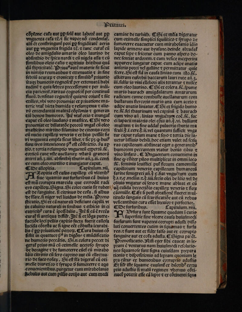 coptone cata aut pp ſolẽ ant laboꝛẽ aut pp vnguenta cala ⁊c̃.⁊ fic vapor nó condenfat. alñ ét conſtringunt᷑ poꝛi pp frigiditatẽ aeris aut pp vnguenta frigida 7C. z tunc curat᷑ cũ oleo de amigdalis amaris oleo laurino de abſinthio de ſpica nardi ⁊ cũ nigela aſſa ⁊ cũ ſimilibus oleis calis ⁊ aꝑitiuis hñtibus quã dà ſtipticitatẽ. Pꝛiuaꝰ autẽ materie fit ficut in nimijs reumatibus ⁊ extenuatis ⁊ in fine febꝛiũ acutaꝝ ⁊ eee ⁊ ſimilibꝰ pꝛiuatio ĩtaqʒ humoꝛis cognoſcit᷑ per extenuatã habi tudinẽ ⁊ quia febꝛes pꝛeceſſerunt ⁊ per indi- cia pacientiſ.raritas cognofcit per continuũ flurũ.denſitas cognofcit quia vix oꝛiunt᷑ ⁊ ſũt exilles.vbi vero pꝛoueniat ex pꝛiuatione ma- terie vtat᷑ dieta humida ⁊ refumpttua ⁊ alio- rii emendantiũ malitiã cõpłonis ⁊ generan tiii bonos humoꝛes. Itẽ vtat᷑ otio ⁊ inungat᷑ caput cũ oleo laudano ⁊ maſtice. ¶ Si vero pꝛoueniat ex dillatatõe poꝛoꝛũ vngat᷑ cũ oleo maſticino mirtino ſiſamino oe citoniis coꝛti IER ce cum aleo mirtino ⁊ inungatur capat. ¶ De allopitia. Capitulum. vii. Nopitia eft caſus capilloꝝ cii vlceribꝰ A fiue quamis aut furfuribus cà huius eſt mã coꝛrupta marcida que coꝛrodit radi ces capilloꝝ.Signa. Si colo» cutis fit ruber eft de fanguine. ſi citrinus de cola. fi albus de flate.ſi niger vel liuidus de mlia. Pꝛono ſticatio.Si ex cã natur ali oeficiunt capilli vt in caluitio naturali in ſenibus ⁊ ethicis in ci catricibꝰ cura € ĩpoſſibilis. Itẽ ſi cà € recẽs curat fi antiqua oiffilr. Itẽ fi er lõga putre factioe loci pellis capitis facta. fuerit callofa lucida cótefta ac fi ígne e&t cóbufta icurabi- lis € pp pꝛiuationẽ pono. ¶ Cura huius có ſiſtit in quattuoꝛ p? in digõne ⁊ mũdificatio ne humoꝛis peccãtis. Si. n. colera peccet di gerat᷑ pꝛius mã cũ orimelle acetoſo ſprupo de boꝛagine ⁊ de fumoterre eũet᷑ cũ mirabo lãis citrinis cài fero capꝛino aut cũ ellectua- rio de fuco roſaꝝ. Si eft fla digerat᷑ cũ oxi melle diureti co ⁊ ſprupo ð fumoterre ⁊ ags conuenientibus.purgetur cum mirabolanis camine de turbith. ¶ Si ex mtis digeratur cum oxim elle ſimplici ſquilitico ⁊ ſprupo de fumoterre euacuetur cum mirabolanis ĩdis lapide armeno aut dyaſane.deinde abꝛadat᷑ caput fepe ⁊ fricetur cum panno aſpero do- nec ſentiat ardoꝛem.⁊ cum veſice inceperint apparere iungatur caput. cum adipe anatis anſeris poꝛci vel galline ⁊ permittatur. quíe ſcere. Si eft flã in caufa linias cum ifto.fiz. alkitram eufoꝛbii baccarum lauri rute ar.5. iii.ſulfuris viui elleboꝛi albi terantur ⁊ miſce cum oleo laurino. ¶ Si ex colera. ß. ſpume maris baurach amigdalarum amararum radicum canne combuſte auellanarum com buſtarum ſtercoꝛis muris ana cum aceto ⁊ adipe anatis liniatur. ¶ Si ex frigido humo re. N. fel thaurinum vel capꝛinũ ⁊ baurach cum vino añ. linias vnguẽtum coc. . fuc ci lapacii maioꝛis olei cõis añ.q.vi. bulliant multum ⁊ in ſine addat᷑ pulueris thuris ma ſculi. 3. i.cere.q.ii.vel quantum ſufſicit vnga tur caput raſum mane ⁊ ſero ⁊ tertia die la- uetur liſſiuio debili.hoc etiam valet ad ſciſu ras capilloꝛum. abſtineat eger a generantibꝰ humoꝛem peccantem vtatur bonis cibis ⁊ vino linfato. ¶ Dnguentum conueniens in fine ꝙ cõiter pilos multiplicat in omni loco N. ſeminis leuiſtici pnt floꝛum camomille capilloꝛum veneris capilloꝛum humanoꝛũ farine fenugreci añ. 3 5. fiat vnguẽtum cum 5. i. c. 5. mellis.⁊. J. iiii.fecis olei de lilio vel de oliuis vngatur oĩ ſero ⁊ mane abluat et cũ ad calida decoctiõĩs capilloꝝ veneris ⁊ floꝝ cãomille. ¶ Et fi poft abꝛaſionẽ flueret mul- titudo ſanguis cii fcarificatióe aut cii rebus veſicantibus cura effet bꝛeuioꝛ ⁊ perfectioꝛ. ¶ De furfuríbug. Capitulum. viii. N Zrfura funt fquame quedam i cutis fuperfitie fine vlcere caufa huiuſmodi furfurum funt vapoꝛes coꝛrupti aduſti oiffo luti conuertentes cutim in ſquamas ⁊ furfu res. ⁊ fiunt aut er flãte falfo aut ex coꝛrupto fanguine aut er coła aduſta. ¶ Signa pal ẽt. Pꝛonoſticatio. Miſi eger ſibi caueat in le- pꝛam € venturus nam huiuſmodi reſolutio- nes ſquamoſe ſunt ſigna cuiuſdam pꝛepara tionis ⁊ diſpoſitionis ad lepꝛam quoniam le pꝛa cãtur ex humoꝛibus corruptis aduſtis Et fitr ifte ſquame cauſant᷑ er hũoꝛibꝰ conu ptis aduſtis fi mali regimen vlterius cõti- nuet᷑ poterit effe có lepꝛe ⁊ ex cõtinenti ſqua
