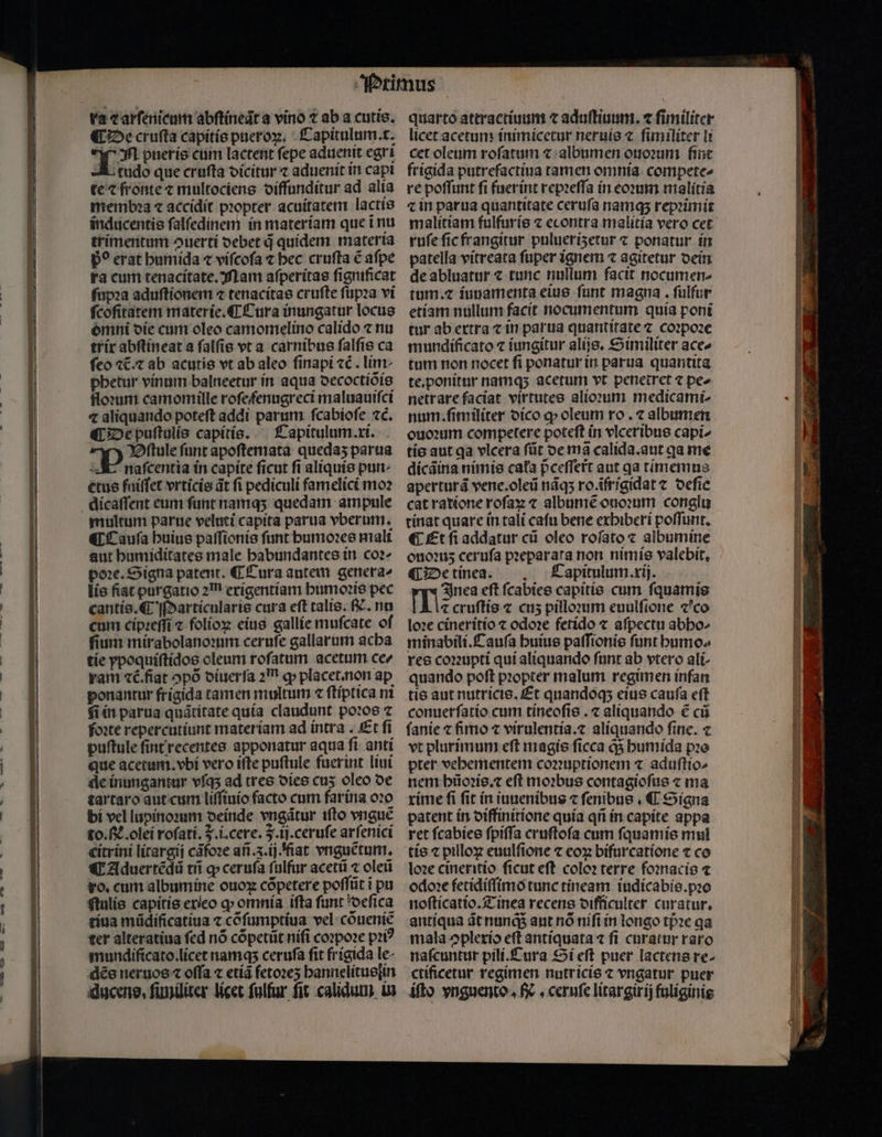 ra ⁊ arſenicum abſtineaͤt a vino t ab a cutis, ¶ De cruſta capitis pueroꝝ. Capitulum. t. . pueris cum lactent fepe aduenit egri L tudo que cruſta dicitur z aduenit in capi te ⁊ fronte ⁊ multociens diffunditur ad alia membꝛa ⁊ accidit pꝛopter acuitatem lactis inducentis ſalſedinem in mater iam que ĩ nu trimentum ouertí oebet d quidem materia D? erat humida ⁊ viſcoſa t bec cruſta ẽ afpe ra cum tenacitate. Mam aſperitas fignificat ſupꝛa aduſtionem ⁊ tenacitas cruſte ſupꝛa vi ſcoſitatem materie. ¶ Tura inungatur locus omni die cum oleo camomelino calido ⁊ nu trix abſtineat a ſalſis vt a carnibus ſalſis ca feo ⁊t.⁊ ab acutis vt ab aleo ſinapi ⁊c. lim phetur vinum balneetur in aqua decoctiõis floꝛum camomille rofefenugreci maluauiſci ⁊ aliquando poteft addi parum ſcabioſe zc. ¶ De puſtulis capitis. Capitulum xi. Bſtule funt apoſtemata quedaʒ parua E naſcentia in capite ficut fi aliquis pur: etus fuiſſet vrticis dt fi pediculi famelici mo? dicaſſent eum funt namq; quedam ampule multum parue veluti capita parua vberum. ¶ Cauſa buius paſſionis funt humoꝛes mali aut humiditates male habundantes in coꝛ- poe. Signa patent. ¶ Tura autem genera» lis fiat purgatio 21 erigentíam humoꝛis pec cantis. C Marticularis cura eft talis. f. nu cum cipꝛeſſi ⁊ folíox eius gallíe muſcate of ſium mirabolanoꝛum ceruſe gallarum acha tie ypoquiftídos oleum roſatum acetum ce ram ⁊c᷑. fiat opo diuerſa am q» placet. non ap ponantur frigida tamen multum « ſtiptica ni fiin parua quãtitate quía claudunt poꝛos ⁊ foꝛte repercutiunt materíam ad intra. Et fi puſtule ſint recentes apponatur aqua ſi anti que acetum. vbi vero ifte puſtule fuerint liui dle inungantur vſqʒ ad tres dies cuʒ oleo de tartaro aut cum liſſiuio facto cum farina oꝛo bi vel lupinoꝛum deinde vngãtur iſto vnguẽ to.. olei rofati. 7. i.cere. J. ij. ceruſe arſenici citrini litargij cãfoꝛe añ. ij. fiat vnguẽtum. «T Aduertẽdũ tii q» ceruſa ſulfur acetũ ⁊ oleũ ro. cum albumine ouoꝝ cõpetere poſſũt ĩ pu ſtulis capitis exieo ꝙ omnia ifta funt deſica tiua müdíficatiua ⁊ cõſumptiua vel cõueniẽ ter alteratiua fed nó cõpetũt nifi coꝛpoꝛe pꝛiꝰ mundificato.licet namq; ceruſa fit frigida le dẽs neruos ⁊ offa ⁊ etiã fetoꝛeʒ hannelitusſin iducene, ſimiliter licet fulfur fit calidum in quarto attractiuum ⁊ aduſtiuum. 7 fimiliter licet acetum inimicetur neruis ⁊ ſimiliter li cet oleum roſatum ⁊ albumen ouoꝛum fint frigida putrefactiua tamen omnia compete- re poffunt fi fuer int repꝛeſſa in eoꝛum malitia ⁊ in parua quantitate ceruſa namq; repꝛimit malitiam fulfuris ⁊ econtra malitia vero cet ruſe ſic frangitur puluerisetur ⁊ ponatur in patella vitreata ſuper ignem ⁊ agitetur dein de abluatur ⁊ tunc nullum facit nocumen- tum. ⁊ iuuamenta eius funt magna. ſulfur etiam nullum facit nocumentum quía poni tur ab extra c in parua quantitate ⁊ coꝛpoꝛe mundíficato ⁊ iungitur alijs. Similiter ace» tum non nocet ſi ponatur in parua quantita te.ponitur namq; acetum vt penetret ⁊ pe- netr are faciat virtutes alioꝛum medicami- num. ſimiliter dico ꝙ oleum ro. ⁊ albumen ouoꝛum competere poteft in vlceribus capi» tis aut qa vlcera ſũt de mã calida. aut qa me dicãina nimis cafa pceffert aut qa timemus aperturã vene.oleũ nãqʒ ro.ifrigidat ⁊ deſic cat ratione roſaꝝ ⁊ albumẽ ouoꝛum conglu tinat quare in tali caſu bene exhiberi poſſunt. ¶ Et ſi addatur cũ oleo roſato ⁊ albumine ouoꝛuʒ ceruſa pꝛeparata non nimis valebit, ¶ De tinea. Capitulum. xij. Ines eſt ſcabies capitis cum ſquamis ⁊ cruſtis ⁊ cu5 pilloꝛum euulfione «co loꝛe cineritio ⁊ odoꝛe fetido ⁊ aſpectu abho- minabili.Cauſa huius paſſionis funt bumo» res coꝛꝛupti qui aliquando funt ab vtero ali- quando poſt pꝛopter malum regimen infan tis aut nutricis. Et quandoq; eius cauſa eſt conuerfatio cum tineoſis. ⁊ aliquando € cũ ſanie ⁊ fimo ⁊ virulentía.z alíquando finc. ⁊ vt plurimum eft magis ficca q; bumída pꝛo pter vehementem coꝛꝛuptionem ⁊ aduftto^ nem hũoꝛis.⁊ eft moꝛbus contagioſus ⁊ ma rime fi fit in iuuenibus ⁊ fenibue , € Signa patent in diffinitione quía qñ ín capite appa ret ſcabies fpiffa cruftofa cum ſquamis mul loꝛe cineritio ſicut eſt coloꝛ terre foꝛnacis ⁊ odo: fetidiffimo tunc tineam iudicabis. pꝛo noſticatio. Tinea recens difficulter curatur, antiqua ãt nunds aut nó nifi in longo tpᷣꝛe qa mala ↄplexio eft antiquata ⁊ fi curatur raro naſcuntur pili. Cura Si eſt puer lactens re- ctificetur regimen nutricis ⁊ vngatur puer iſto vnguento . e, ceruſe litargirij fuliginis