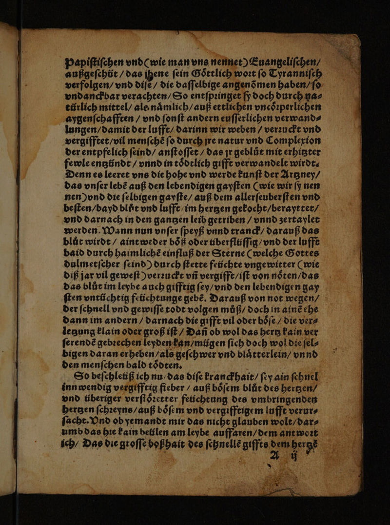 Papiſtiſchen vnd (wie man vns nennet) Euangelifchen/ außgeſehůt / das jene fein Goͤttlich woꝛt ſo Tyranniſch verfolgen / vnd diſẽ / die daſſelbige angenõ men haben / ſo vndanck bar verachten / So entſpꝛinget ſy doch durch na⸗ türlich mittel / als naͤmlich / auß ettlichen vncoͤꝛperlichen aygenſchafften / vnd ſonſt andern euſſerlichen verwand⸗ lungen / damit der lufft / darinn wir weben / verꝛuckt vnd vergifftet / vil menſchẽ ſo durch jre natur vnd Complexion der entpfelich ſeind / anſtoſſet / das jr geblür mit erhitzter fewle entzündt / vnnd in toͤdtlich gifft verwandelt wirdt. Denn es leeret vns die hohe vnd werde kunſt der Artzney / das vnſer lebẽ auß den lebendigen gayſten (wie wir ſy nen nen) vnd die ſelbigen gayſte / auß dem allerfeuberften vnd beſten / bayd blut vnd lufft / im bergen gekocht / berayttet / vnd darnach in den gantzen leib getriben / vnnd zertaylet werden. Wann nun vnſer ſpeyß vnnd tranck / darauß das bluͤt wirdt / aint weder boͤß oder tiberflüſſig / vnd der lufft baid durch haimlichẽ einfluß der Sterne (welche Gottes dulmetſcher ſeind) durch ſtette fetichte vnge witter (wie diß jar vil geweſt ) verꝛuckt vñ vergifft / iſt von noͤten / das das blůt im leybe auch gifftig ſey / vnd den lebendigen gay ſten vntüchtig feüchtunge gebe. Darauf von not wegen / der ſchnell vnd gewiſſe todt volgen muß / doch in ainẽ ehe dann im andern / darnach die gifft vil oder boͤſe / die ver⸗ legung klain oder groß iſt / Dañ ob wol das hertz kain ver ſerendẽ gebꝛechen leyden kan / mügen ſich doch wol die ſel⸗ bigen daran erheben / als geſchwer vnd blaͤtterlein / vnnd den menſchen bald toͤdten. e | Spbefchleüßichnu,das diſe kranckhait / ſey ain ſehnel inn wendig vergifftig fieber / auß boͤſem blür des hertzen / vnd überiger verſtoͤꝛetter feüchtung des vmbringenden hertzen ſchꝛeyns / auß boͤſem vnd vergifftigem lufft verur⸗ ſacht. Vnd ob ye mandt mir das nicht glauben wolt / dar⸗ umb das hie kain beülen am leybe auffaren / dem ant wort ich / Das die groſſe boßhait des ſehnellẽ affen herge | | ME