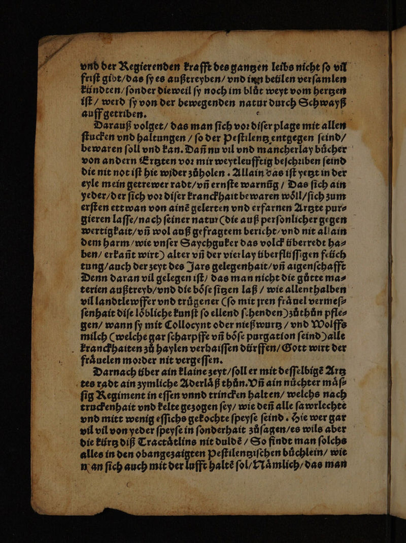 friſt gibt / das ſy es außtreyben / vnd inn betjlen verſamlen kündten / ſonder die weil ſy noch im blut weyt vom bergen iſt / werd ſy von der bewegenden natur durch Schwayß auff getriben. | LANG RE Darauf volget / das man fich vor diſer plage mit allen ſtucken vnd haltungen / ſo der Peſtilentz entgegen ſeind / be waren ſoll vnd kan. Dañ nu vil vnd mancherlay buͤcher von andern Ertzten voꝛ mir weytleufftig beſchꝛiben ſeind die nit not iſt hie wider zůholen . Allain das iſt yetzt in der eyle mein getrewer radt / vñ ernſte warnũg / Das ſich ain yeder / der ſich vor diſer kranckhait bewaren woͤll / ſich zum erſten ettwan von ainẽ gelerten vnd erfarnen Artzte pur⸗ gieren laſſe / nach ſeiner natur (die auß perſonlicher gegen wertigkait / vñ wol auß gefragtem bericht / vnd nit allain dem harm / wie vnſer Saychguker das volck überredt ha⸗ ben / erkañt wirt) alter vñ der vier lay überflöffigen feüch tung / auch der zeyt des Jars gelegenhait / vñ aigenſchafft Denn daran vil gelegen iſt / das man nicht die gůtte ma⸗ terien außtreyb / vnd die boͤſe ſitzen laß / wie allenthalben vil landtlewffer vnd truͤgener (ſo mit jren fraͤuel vermeſ⸗ ſenhait diſe loͤbliche kunſt ſo ellend ſchenden ) zůthůn pfle⸗ gen / wann ſy mit Collocynt oder nieß wurtz / vnd Wolffs milch (welche gar ſcharpffe vñ boͤſe purgation ſeind ) alle Ekranckhaiten zů haylen verhaiſſen dürffen / Gott wirt der fraͤuelen moꝛder nit vergeſſen. | Darnach über ain klaine zeyt / ſoll er mit deſſelbigẽ Artz tes radt ain zymliche Aderlaͤß thůn. Vñ ain nuͤchter maͤſ⸗ fig Regiment in eſſen vnnd trincken halt en / welchs nach truckenhait vnd kelte gezogen ſey / wie deñ alle ſawrlechte vnd mitt wenig eſſichs gekochte ſpeyſe ſeind. Hie wer gar vil vil von yeder ſpeyſe in ſonderhait zůſagen / es wils aber die kürtz diß Traetaͤtlins nit duldẽ / So finde man ſolchs alles in den obangezaigten Peſtilentziſchen büchlein/ wie man ſich auch mit der lufft haltẽ fol, Naͤmlich / das man 0
