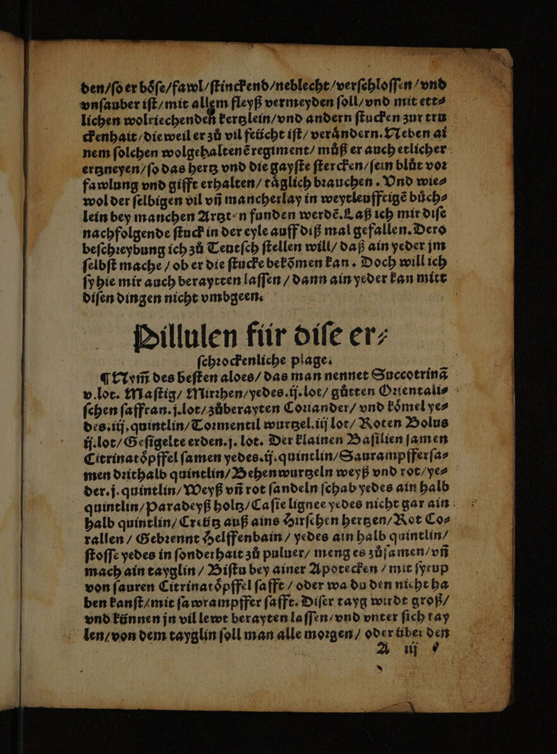 den / ſo er boͤſe / fawl / ſtinckend / neblecht / verſehloſſen / vnd vnſauber iſt / mit allgem fleyß vermeyden ſoll / vnd mit ett⸗ lichen wolriechenden kertzlein / vnd andern ſtucken zur tru ckenhait / die weil er zů vil feücht iſt / verändern. Neben ai nem ſolchen wolgehaltenẽ regiment / můß er auch etlicher ertzneyen / ſo das hertz vnd die gayſte ſtercken / ſein blůt vor fawlung vnd gifft erhalten / täglich bꝛauchen. Vnd wie⸗ wol der ſelbigen vil vñ mancherlay in weyeleuffeige buͤch⸗ lein bey manchen Artzt n funden werdẽ. Laß ieh mir diſe nachfolgende ſtuck in der eyle auff diß mal gefallen. Dero beſchꝛeybung ich zů Teutſch ſtellen will / daß ain yeder jm ſelbſt mache / ob er die ſtucke bekõmen kan · Doch will ich ſyhie mir auch beraytten laſſen / dann ain yeder kan mit diſen dingen nicht vmbgeen. | | Dillulen für diſe er; ſchꝛockenliche plage. ¶ Nym̃ des beſten aloes / das man nennet Succotrinã v. lot. Maſtig / Mirꝛhen / yedes. ij. lot / gůtten Orientalis ſchen ſaffran. j. lot / zůberayten Conander / vnd koͤmel ye⸗ des: ij. quintlin / Toꝛmentil wurtzel. iij lot / Roten Bolus ij. lot / Geſigelte erden. j. lot. Der klainen Baſilien ſamen Citrinatoͤpffel ſamen yedes. ij. quintlin / Saurampfferſa⸗ men dꝛithalb quintlin / Behenwurtzeln weyß vnd rot/ ye⸗ der. j. quintlin / Weyß vñ rot ſandeln ſchab yedes ain halb quintlin / Pparadeyß holtz⸗ Ca ſie lignee yedes nicht gar ain halb quintlin / Cretitʒ auß ains Hirſchen hertzen / Rot Co⸗ rallen / Gebꝛennt Helffenbain / yedes ain halb quintlin / ſtoſſe yedes in ſonderhait zů puluer / meng es zůſamen / vñ mach ain tayglin / Biſtu bey ainer Apotecken / mit ſyrup von ſauren Citrinatoͤpffel ſafft / oder wa du den nieht ha ben kanſt / mit ſa wrampffer ſafft. Diſer tayg wirdt groß⸗ vnd künnen jn vil lewt berayten laſſen / vnd vnter ſich t ay len / von dem tayglin ſoll man alle moꝛgen / od x r tiber den Eh A 11 3