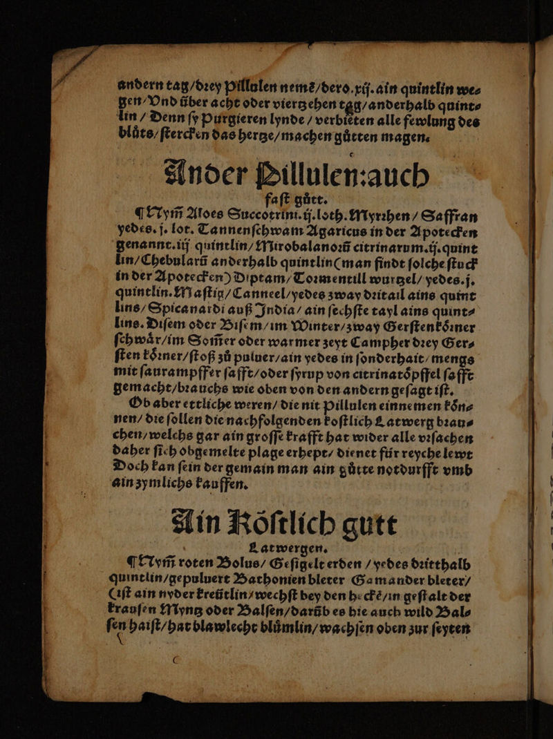 Ander Pillulen:aauch faſt gůtt. Nym̃ Aloes Succotrini.ij.loth. Myrꝛhen / Saffran yedes. j. lot. Tannenſchwam Agaricus in der Apotecken genannt. iij quintlin / Mirobalanoꝛũ citrinarum.ij.quint lin / Chebularũ anderhalb quintlin( man finde ſolche ſtuck in der Apotecken) Diptam / Toꝛmentill wurtzel / yedes. j. quintlin. Maſtig / Canneel / yedes zway dꝛit ail ains quint lins / Spicanaidi auß India / ain ſechſte tayl ains quint⸗ lins. Diſem oder Biſem / im Winter / zway Gerftenköiner. ſehwaͤr/ im Som̃er oder warmer zeyt Campher dꝛey Ger⸗ ſten koͤꝛner / ſtoß zů puluer / ain yedes in ſonderhait⸗ mengs mit ſaurampffer ſafft / oder ſyrup von citrinatoͤpffel ſafft gemacht / bꝛauchs wie oben von den andern geſagt iſt. Ob aber ettliche weren / die nit Pillulen einne men koͤn⸗ nen / die ſollen die nachfolgenden koſtlich Catwerg bꝛau⸗ chen / welchs gar ain groſſe krafft hat wider alle vꝛſachen daher ſich obgemelte plage erhept / dienet für reyche lewt Doch kan fein der gemain man ain gůtte notdurfft vmb ain zymlichs kauffen. | | Ain Röſtlich gutt ALeatwergen. iR: | ¶ Nym̃ roten Bolus / Geſigelt erden / yedes dꝛitthalb quintlin / gepuluert Bathonien bleter Ga mander bleter / Cıft ain nyder kreütlin / wechſt bey den hecke / in geſtalt der krauſen Myntz oder Balſen / darũb es hie auch wild Hals fen haiſt / hat blawlecht bluͤmlin / wachſen oben zur ſeyten