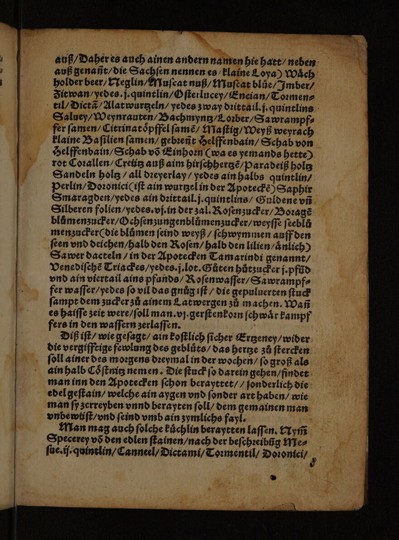 auß / Daher es auch ainen andern namen hie hatt / neben auß genañt / die 0 8 nennen es klaine C oya) Waͤch holder beer / Neglin / MNuſcat nuß / Muſcat blůe / Imber⸗ Zit wan / yedes. j. quintlin / Oſterlucey / Encian / Toꝛmen⸗ til / Dictã Alatwurtzeln / yedes zway dꝛittail.j. quintlins Saluey / Weynrauten / Bachmyntz / Loꝛber / S awrampf⸗ fer ſamen / Citrinatoͤpffel ſamẽ / Maſtig / Weyß weyrach klaine Baſilien ſamen / gebꝛeñt Helffendain / Schab von Selffenbain / Schab võ Einhoꝛn (wa es yemands hette) rot Coꝛallen / Creutz auß aim hirſchhertzẽ / paradeiß holtz Sandeln holz / all dꝛeyerlay / yedes ain halbs quintlin / Perlin / Doꝛonici(iſt ain wurtzel in der Apoteckẽ) Saphir Smaragden / yedes ain dꝛittail.j. quintlins / Guldene vñ Silberen folien / yedes. vj. in der zal. Roſen zucker / Boꝛagẽ blmenzucker / Ochſenzungenblůmenzucker / weyſſe ſeeblö menzucker ( die blůmen ſeind weyß / ſchwymmen auff den feen vnd deichen / halb den Roſen / halb den lilien/aͤnlich) Sa wer dacteln / in der Apotecken Tamarindi genannt / Venediſehẽ Triackes / yedes. j. lot. Gůten hůtzucker j. pfũd vnd ain viertail ains pfunds / Roſenwaſſer / Sa wrampf⸗ fer waſſer / yedes fo vil das gnuͤg iſt / die gepuluerten ſtuck ſampt dem zucker zů ainem Catwergen zů machen. Wañ es haiſſe zeit were / ſoll man. vj . gerſtenkoꝛn ſchwaͤr kampf fers in den waſſern zerlaſſen. | Diß iſt / wie geſagt / ain koſtlich ſicher Ertzeney / wider die vergifftige fewlung des gebluͤts / das hertze zů ſtercken ſoll ainer des moꝛgens dꝛeymal in der wochen / ſo groß als ain halb Coͤſtnitz nem en. Die ſtuck ſo darein gehen / findet man inn den Apotecken ſchon berayttet / / ſonderlich die edel geſtain / welche ain aygen vnd ſonder art haben / wie man ſy zerreyben vnnd berayten ſoll / dem gemainen man vnbewiſt / vnd ſeind vmb ain zymlichs fayl. Man mag auch ſolche kůchlin beraytten laſſen. Nym̃ Specerey võ den edlen ſtainen / nach der beſchꝛeibũg Me⸗ ſue.ij.quintlin / Canneel / Dicrami / Toꝛmentil / Doꝛoniei / »