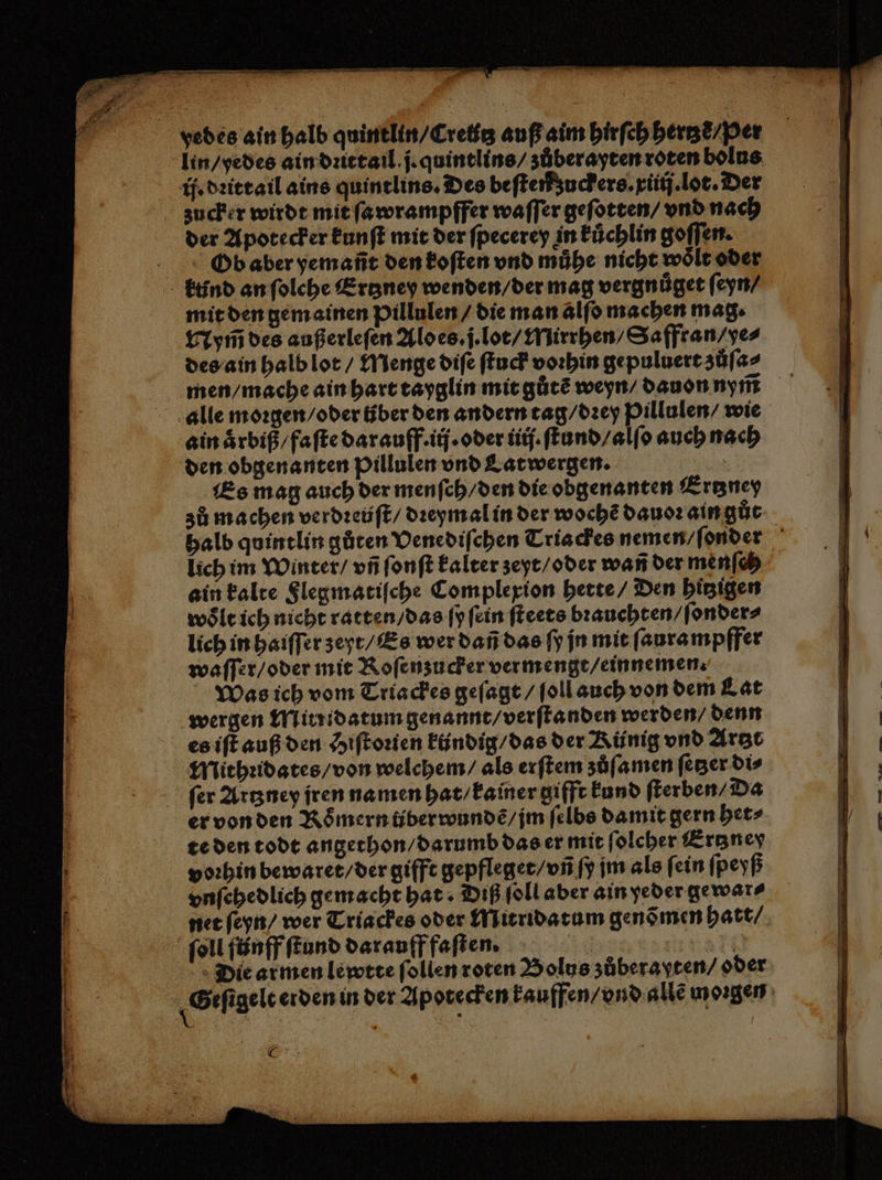 Ob aber yemañt den koſten vnd mühe nicht woͤlt oder ktind an ſolche Ertzney wenden / der mag vergnuͤget ſeyn / mit den gem ainen pillulen / die man alſo machen mag. Npym̃ des außerleſen Alo es. j. lot / Mirrhen / Saffran / ye⸗ des ain halb lot / Menge diſe ſtuck vorhin gepuluert zůſa⸗ men / mache ain hart tayglin mit gůtẽ weyn / dauon nym̃ alle moꝛgen / oder tber den andern tag / dꝛey Pillulen / wie ain aͤrbiß / faſte darauff. ij. oder ij. ſtund / alſo auch nach den obgenanten Pillulen vnd Latwergen. 5 Es mag auch der menſch / den die obgenanten Ertzney zů machen verdꝛeüſt / dꝛeymal in der woche dauoꝛ ain gůt halb quintlin gůten Venediſchen Tria ckes nemen / ſonder lich im Winter / vñ ſonſt kalter zeyt / oder wañ der menſch ain kalte Flegmatiſche Complexion hette / Den hitzigen woͤlt ich nicht ratten / das ſy ſein ſteets bꝛauchten / ſonder⸗ lich in haiſſer zeyt / Es wer dañ das ſy jn mit ſaurampffer waſſer / oder mit Roſenzucker vermengt / einnemen Was ich vom Triackes geſagt / ſoll auch von dem Lat wergen Minidatum genannt / verſtanden werden / denn es iſt auß den Hiſtoꝛien kündig / das der Rünig vnd Artzt Mithꝛidates / von welchem / als erſtem zöͤſamen ſetzer dis ſer Artzney jren namen hat / kainer gifft kund ſterben⸗ Da er von den Römern über wundẽ / jm ſelbs damit gern het⸗ te den todt angethon / darumb das er mit ſolcher Ertzner voꝛhin bewaret / der gifft gepfleget / vñ ſy im als fein ſpeyß vnſehedlich gemacht hat · Diß ſoll aber ain yeder gewar⸗ net ſeyn / wer Triackes oder Mitridatum gend men hatt / ſoll ſtinff ſtund darauff faſten. x Die armen lewtte ſollen roten Bolus zůberaßten / oder | Geſigele erden in der Apotecken kauffen / vnd allẽ morgen OF.