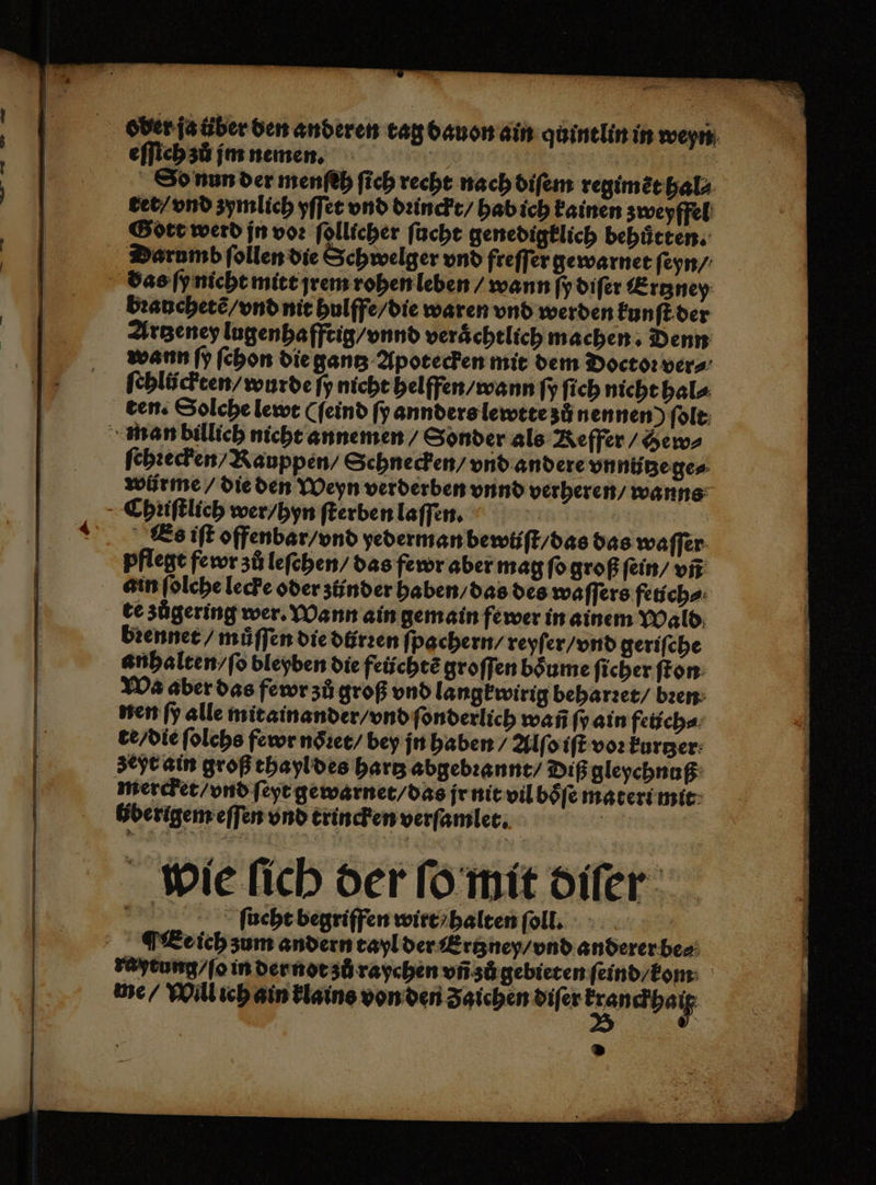 — u oder ja über den anderen tag dauon ain quintlin in weyn eſſich zů jm nemen. er | So nun der menſeh ſich recht nach diſem regimẽt hal⸗ tet / vnd zymlich yſſet vnd dꝛinckt / hab ich kainen zweyffel Gott werd jn voꝛ ſollicher ſucht genedigklich behuͤtten. bꝛanchetẽ / vnd nit hulffe / die waren vnd werden kunſt der Artzeney lugenhafftig / vnnd verächtlich machen. Denn wann ſy ſchon die gantz Apotecken mit dem Doctoꝛ vers: ſchlückten / wurde ſy nicht helffen / wann ſy ſich nicht hal⸗ ten. Solche lewt (ſeind ſy annders lewtte zů nennen) ſolt ſehꝛecken / Kauppen / Schnecken / vnd andere vn niitze ge⸗ wũürme / die den Weyn verderben vnnd verheren / wanns Es iſt offenbar / vnd yederman bewüſt / das das waſſer pflegt fewr zů leſehen / das fewr aber mag ſo groß ſein / vñ te zůgering wer. Wann ain gemain fewer in ainem Wald brenner / můſſen die dürꝛen fpachern/ reyſer / vnd geriſche anhalten / ſo bleyben die feüchtẽ groſſen boͤume ſicher ſton Wa aber das fewr zů groß vnd langkwirig beharꝛet / bꝛen zeyt ain groß thayl des hartz abgebꝛannt / Diß gleychnuß mercket / vnd ſeyt gewarnet / das jr nit vil boͤſe materi mit liberigem eſſen vnd trincken verſamlet. Er wie fich der ſo mit diſer a ſucht begriffen wirt / halten foll. ¶ Ee ich zum andern tayl der Ertzney / vnd anderer be⸗ raytung / ſo in der not zů raychen vñ zů gebieten ſeind / kom me / Will ich ain klains von den Zaichen diſer .