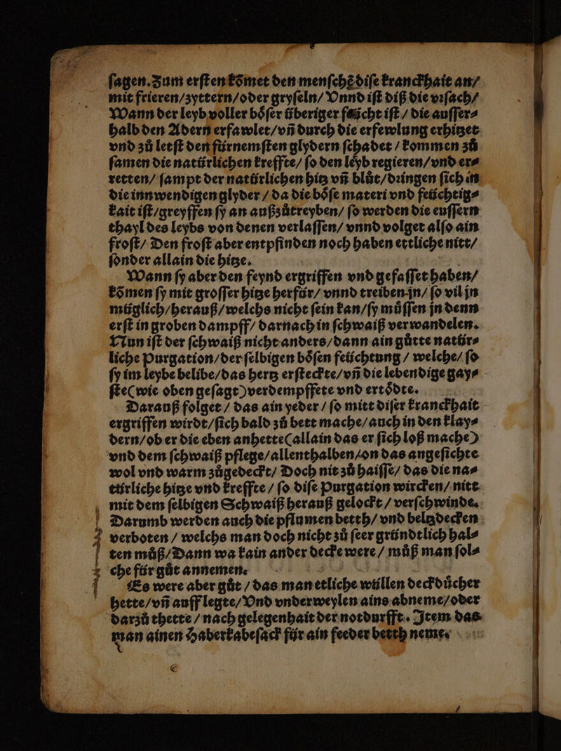 u 7 en zn fagen. Zum erſt en kõmet den menſchẽ diſe kranckhait an / mit frieren / zyttern / oder gryſeln / Vnnd iſt diß die vꝛſach / Wann der leyb voller boͤſer überiger focht iſt / die auſſer⸗ halb den Adern erfawlet / vñ durch die erfewlung erhitzet vnd zů letſt den fürnemſten glydern ſchadet / kommen zů ſamen die natürlichen kreffte / ſo den leyb regieren / vnd er⸗ retten / ſampt der natürlichen hitz vñ blůt / dꝛingen ſich in die inn wendigen glyder / da die boͤſe materi vnd feüchtig⸗ kait iſt / greyffen ſy an außzůtreyben / ſo werden die euſſern thayl des leybs von denen verlaſſen / vnnd volget alſo ain froſt / Den froſt aber entpfinden noch haben ettliche nitt / ſonder allain die hitze. | e Wann ſy aber den feynd ergriffen vnd gefaſſet haben / kõ men ſy mit groſſer hitze herfür / vnnd treiben in / ſo vil jn můglich / herauß / welchs nicht fein kan / ſy muͤſſen jn denn erſt in groben dampff / darnach in ſchwaiß verwandelen. Nun iſt der ſehwaiß nicht anders / dann ain gůtte natlirs liche Purgation / der ſelbigen boͤſen feüchtung / welche / ſo ſy im leybe belibe / das hertz erſteckte / vñ die lebendige gay⸗ ſte( wie oben geſagt ) verdempffete vnd ertoͤdte. Darauß folget / das ain yeder / ſo mitt diſer kranckhait ergriffen wirdt / ſich bald zů bett mache / auch in den klay⸗ dern / ob er die eben anhette allain das er ſich loß mache) vnd dem ſchwaiß pflege / allenthalben / on das angeſichte wol vnd warm zůgedeckt / Doch nit zů haiſſe / das die na⸗ ttrliche hitze vnd kreffte / fo diſe Purgation wircken / nitt mit dem ſelbigen Schwaiß herauß gelockt / verſehwinde. Darumb werden auch die pflumen betth / vnd bela decken verboten / welchs man doch nicht zů feer gründt lich hal⸗ ten můß / Dann wa kain ander decke were / můß man ſol⸗ che flir gůt annemn . . Es were aber gůt / das man etliche wüllen deckduͤcher hette / vñ auff legte / Vnd vnderweylen ains abneme / oder darzů thette / nach gelegenhait der notdurfft · Item das wan ainen Haberkabeſack für ain feeder bett neme.
