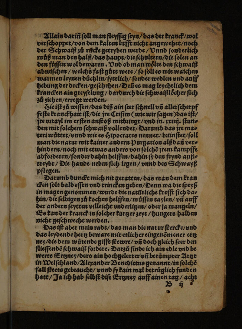 Allain dariñ ſoll man fleyſſig ſeyn / das der kranck / wol verſchoppet / von dem kalten lufft nicht angewehet / noeh der Schwaiß zů rocke getryben werde / Vnnd ſonderlich můß man den halß / das haupt / die ſchůltern / die ſolen an den füfen wol bewaren . Vnd ob man wolte den ſchwaiß abwiſchen / welchs faſt gůtt were / ſo ſoll es mit waichen hebung der decken / geſchehen / Deines mag leychtlich dem krancken ain greyſelung / dardurch die ſchwaißloͤcher ſich zů ziehen / erregt werden. | Sie iſt zů wiſſen / das diß ain ſeer fchnellon allerſcherpf feſte kranckhait iſt / die jre Criſim (wie wir ſagen) das iſt / fre vꝛtayl im erſten anſtoß mitbꝛingt / vnd in. xxiiij. ſtun⸗ den mit ſolchem ſchwaiß vollendet / Darumb das jre ma⸗ teri wuͤttet / vnnd wie es Hipocrates nennet / bꝛünſtet / ſoll man die natur mit kainer andern Purgation alßdañ ver⸗ hindern / noch mit etwas anders von ſolchẽ jrem kampffe abfoꝛderen / ſonder dahin helffen / dahin ſy den feynd auß⸗ —— Die hande neben ſich legen / vnnd des Schwayß pflegen. | | B Darumb dunckt mich nit geratten / das man dem kran cken ſolt bald eſſen vnd trincken geben / Denn wa die ſpeyß in magen genommen / wurde die natürliche krefft ſich da⸗ hin / die ſelbigen zů kochen helffen / muͤſſen taylen / vñ auff der andern ſeytten villeicht vnderligen / oder ja mangeln / nicht geſchwecht werden. Das iſt aber mein radt / das man die natur ſtercke / vnd das leydende hertz beware mit etlicher eingenömener erg ney / die dem wuͤtende gifft ſtewre / vñ doch gleich ſeer den flieſſendẽ ſchwaiß foꝛdere. Darzů finde ich ain edle vnd be werte Ertzney / dero ain hochgelerter vn beruͤmpter Artzt in Welſchland / Alexander Benedictus genannt / in ſolchẽ fall ſteets gebꝛaucht / vnnd ſy kain mal betruͤglich funden hatt / Ja ich hab ſelbſt diſe Ertzney auff 1 / acht .