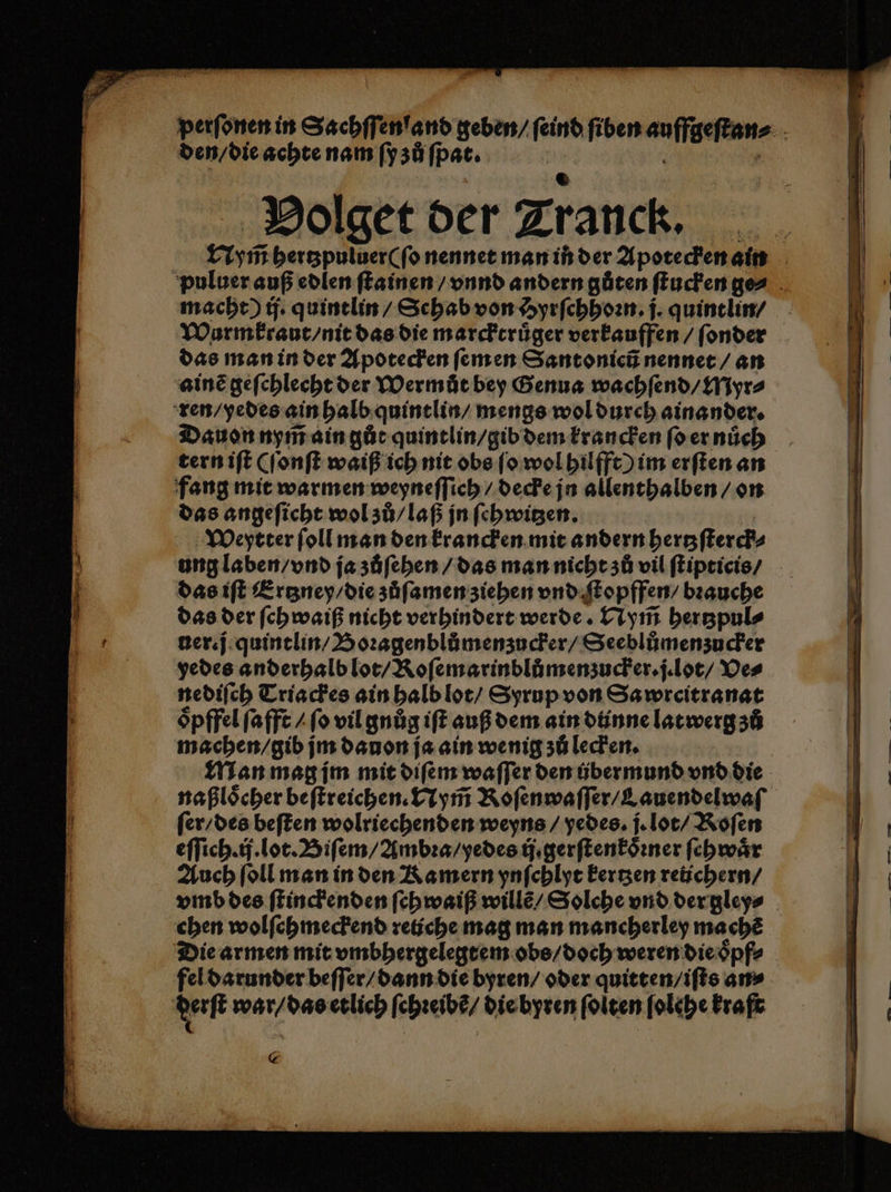 € | Holget der Zranck, Nym̃ hertzpuluer ( ſo nennet man in der Apotecken ain puluer auß edlen ſtainen / vnnd andern gůten ſtucken ge⸗ macht) ij. quintlin / Schab von Hyrſchhoꝛn. j. quintlin / Wurm kraut / nit das die marcktruͤger verkauffen / ſonder das man in der Apotecken ſem en Santonicũ nennet / an ainẽ geſchlecht der Wermůt bey Genua wachſend / Myr⸗ ren / yedes ain halb quintlin / menge wol durch ainander. Dauon nym̃ ain gůt quintlin / gib dem krancken ſo er nuͤch tern iſt (ſonſt waiß ich nit obs ſo wol hilfft) im erſten an fang mit warmen weyneſſich / decke jn allenthalben / on das angeſicht wol zů / laß jn ſehwitzen. Weytter ſoll man den krancken mit andern hertzſterck⸗ ung laben / vnd ja zůſehen / das man nicht zů vil ſtipticis / das iſt Ertzney / die zuͤſamen ziehen vnd ſtopffen / bꝛauche das der ſchwaiß nicht verhindert werde. Nym̃ hertzpul⸗ ner. j quintlin / Boꝛagenblùmenzucker / Seeblůmenzucker yedes anderhalb lot / Roſemarinblůmenzucker.j. lot / Ve⸗ nediſch Triackes ain halb lot / Syrup von Sa wreitranat oͤpffel ſafft / ſo vil gnůͤg iſt auß dem ain diinne latwerg zů machen / gib jm dauon ja ain wenig zu lecken. Man mag ſm mit diſem waſſer den übermund vnd die naßloͤcher beſtreichen. Nym̃ Koſenwaſſer / Lauendelwaſß⸗ ſer / des beſten wolriechenden weyns / yedes. j. lot / Roſen eſſich.ij. lot. Biſem / Ambꝛa / yedes ij. gerſtenkoͤꝛner ſehwaͤr Auch ſoll man in den Ramern ynſchlyt kertzen reichern / vmb des ſtinckenden ſchwaiß willẽ / Solche vnd der gley⸗ chen wolſchmeckend retiche mag man mancherley machẽ Die armen mit vmbhergelegtem obs / doch weren die oͤpf⸗ fel darunder beſſer / dann die byren / oder quitten / iſts an⸗ daft war / das etlich ſchꝛeibẽ / die byren folgen ſolehe kraſt
