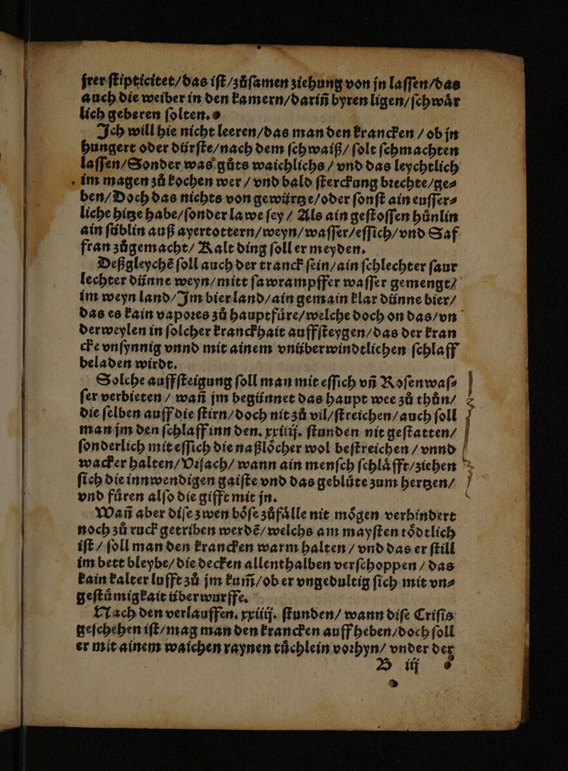 frenflipticicet/bas iſt / zůſamen ziehung von jn laſſen / das auch die weiber in den kamern / dariñ byren ligen / ſchwaͤr | lich geberen ſolten. a | | | | | Ich will hie nicht leeren / das man den krancken / ob jn hungert oder diirſte / nach dem ſchwaiß / ſolt ſchmachten laſſen / Sonder was gůts waichlichs / vnd das leychtlich im magen zů kochen wer / vnd bald ſterckung bꝛechte / ge⸗ ben / Doch das nichts von gewüͤrtze / oder ſonſt ain euſſer⸗ liche hitze habe / ſonder la we ſey / Als ain geſtoſſen huͤnlin ain ſüblin auß ayertottern / weyn / waſſer / eſſich / vnd Saf fran zůgemacht / Kalt ding ſoll er meyden. Deßgleychẽ ſoll auch der tranck ſein / ain ſehlechter ſaur lechter dünne weyn / mitt ſawrampffer waffer gemengt / im weyn land / Im bier land / ain gemain klar dünne bier / das es kain vapoꝛes zů hauptfuͤre / welche doch on das / vn derweylen in ſolcher kranckhait auffſteygen / das der kran che vnſynnig vnnd mit ainem vnüberwindtlichen ſchlaff beladen wirdt. | | Solche auffſteigung ſoll man mit eſſich vñ Roſenwaſ⸗ ſer verbieten / wañ jm begünnet das haupt wee zů thůn / j die ſelben auff die ſtirn / doch nit zů vil / ſtreichen / auch ſoll F man jm den ſchlaff inn den. xxilij. ſtunden nit geſtatten | ſonderlich mit eſſich die naßloͤcher wol beſtreichen / vnnd wacker halten / Viſach / wann ain menſch ſchlaͤfft / ziehen ſich die innwendigen gaiſte vnd das geblůte zum hertzen / vnd fuͤren alſo die gifft mit jn. 8 Wañ aber diſe zwen boͤſe zůfaͤlle nit moͤgen verhindert | noch zů ruck getriben werdẽ / welchs am mayſten toͤdtlich | iſt / ſoll man den krancken warm halten / vnd das er ſtill | im bett bleybe / die decken allenthalben verſchoppen / das kain kalter lufft zů jm kum̃ / ob er vngedultig ſich mit vn⸗ geſtůmigkait tiberwurffe. | Nach den verlauffen. xxiiij. ſtunden / wann diſe Criſis geſchehen iſt / mag man den krancken auff heben / doch ſoll er mit ainem waichen raynen tuͤchlein voꝛhyn⸗ vnder der ii 6 | &gt;