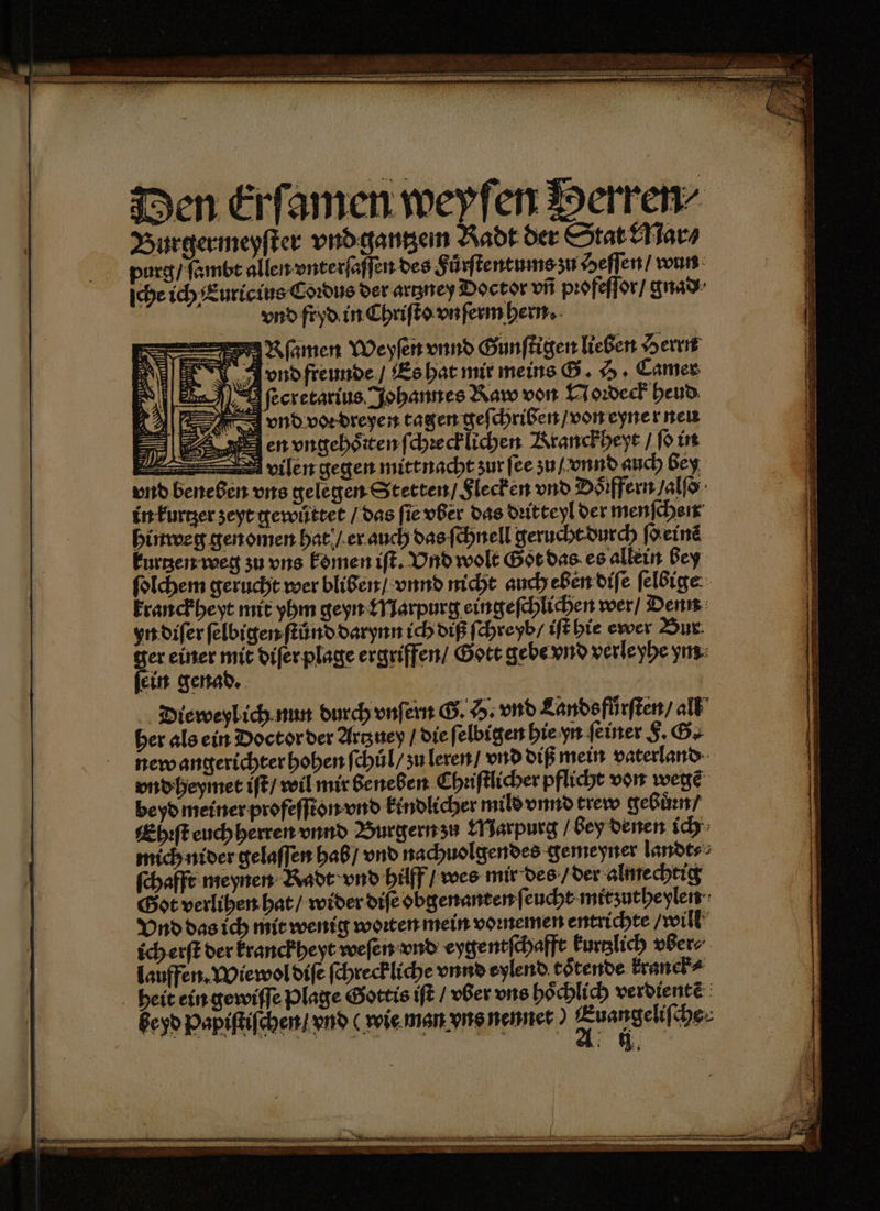 amen Weyſen vnnd Gunſtigen lieben Herrn Arnd freunde / Es hat mir meins G. H. Camer r ſecretarius Johannes Raw von Noꝛdeck heud vnd voe dreyen tagen geſchriben / von eyner neu en vngehoͤrten ſchꝛeck lichen Kranckheyt / ſo in vilen gegen mitt nacht zur ſee zu / vnnd auch bey vnd beneben vns gelegen Stetten / Flecken vnd Doͤiffern /alſo in kurtzer zeyt gewůttet / das ſie vber das dꝛitteyl der menſchen hinweg gen omen hat / er auch das ſchnell gerucht durch (Heine kurtzen weg zu uns komen iſt. Vnd wolt Got das es allein bey ſolchem gerucht wer bliben / vnnd nicht auch eben diſe ſelbige kranckheyt mit yhm geyn Marpurg eingeſchlichen wer / Denn yn diſer ſelbigen ſtůnd darynn ich diß ſchreyb / iſt hie ewer Bur. ger einer mit diſer plage ergriffen / Gott gebe vnd verle yhe ym ſein genad. | Dieweylich.nun durch vnſern G. H. vnd Lands fuͤrſten / all her als ein Doctor der Artzney / die ſelbigen hie yn feiner F. G. new angerichter hohen ſchuͤl / zu leren / vnd diß mein vaterland vnd heymet iſt / wil mir beneben Chꝛiſtlicher pflicht von wegẽ be yd meiner profeſſton vnd kindlicher mild vnnd trew gebůꝛn / Ehꝛſt euch herren vnnd Burgern zu Marpurg bey denen ich mich nider gelaſſen hab / vnd nachuolgendes gemeyner landt⸗ ſchafft meynen Kadt vnd hilff / wes mir des / der almechtig Got verlihen hat / wider diſe obgenanten ſeucht mitʒutheylen Vnd das ich mit wenig woꝛten mein voꝛnemen entrichte will ich erſt der kranckheyt weſen vnd eygentſchafft Furglich vber⸗⸗ lauffen. Wiewol diſe ſchreckliche vnnd eylend toͤtende kranek⸗ heit ein gewiſſe plage Gottis iſt / vber uns hoͤchlich verdientẽ Beyd Papiſtiſchen / vnd wie man vns nennet) 2. fe he 2