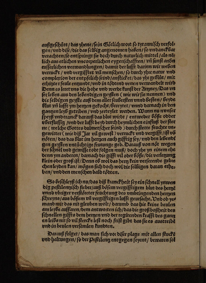 \ außgeſchůtt / das yhene / ſein Goͤtlich wort ſo tyranniſch verfol⸗ gen / vnd diſe / die das ſelbig angenomen haben / ſo vndanckbar verachten / ſo entſpꝛingt fie doch durch naturlich mittel / als nẽ⸗ lich aus etlichen vncorperlichen eygenſchafften / vñ ſunſt andn euſſerlichen verwandlungen / damit der lufft darinn wir weben verruckt / vnd vergifftet vil menſchen / ſo durch yhꝛe natur vnd complexion der entpfelich ſeind / anſticket / das yhꝛ geblüͤt / mit erhitzte r feule entzundt / vnd in toͤdtend venen verwandelt wird Denn es leret vns die hohe vnd werde kunſt der Artzney / Das vn ſer leben aus den lebendigen geyſten (wie wir ſie nennen) vnd die ſelbigen geyſte auß dem aller ſeuberſten vnnd beſten / beyde blut vñ lufft ym hertzen gekocht / bereytet / vnnd darnach in den gantzen leyb getriben / vnd ʒerteylet werden. Wann nu nvnſer ſpeyß vndtranck darauß das blut wirdt / entweder Böße odder vberfluſſig / vnd der lufft beyd durch heymlichen einfluß der ſter ne (welche Gottes dulmetſcher ſeind) durch ſtette feuchte uns gewitter (wie diß Jar vil geweſt) verruckt vnd vergifft / iſt võ gen geyſten vntuͤchtige feutunge geb. Darauß von noͤt wegen der ſchnel vnd gewiſſe kodt folgen muß / doch yhe yn einem ehe denn ym anderen / darnach die gifft vil oder boͤße / die verletzung chen leyden kan / moͤgen ſich doch wol die ſelbigen daran erhe⸗ ben / vndden menſchen bald toͤdten. u | So beſchleyß ich nn / das diß kranckheit ſey ein ſchnell ynwen dig peſtilentziſch fieber / auß boͤſem vergifftigem blut des hertzẽ vnnd vbꝛiger verſtoͤreter feuchtung des vmbringenden hertzen ſchreyns / aus boͤßem vñ vergifftigen lufft geurſacht. Vnd ob ye⸗ mand mir das nit gleuben wolt / darumb das hie keine beulen am le ybe auffaren / dem antwoꝛten ich / das die groß boßheit des ſchnellen giffts dem bergen vnd der regirenden krafft des gantz en leibs nit ſo vil ſtercke leſt noch friſt gibt das ſie es austreibẽ Darauß folget / das man ſich voꝛ diſer plage mit allen ſtuckẽ vnd haltungen / ſo der Peſtilentz entgegen ſeyent / bewaren ſol — ——— S N