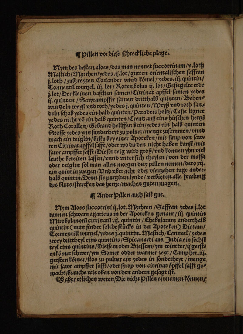 AI pillen von die ſchrec liche plage. Nym des beſten aldes / das man nennet fi necotrinam v. loth deln fchaß yedes ein halb quinten / Paradeis holtz / Caſie lignee ye des nicht võ ein halb quinten / Cteutz auß eins hirſchen hertzẽ Roth Corallen / Gebrand hellffen bein / yedes ein halb quinten Stoffe yedes ynn ſunderheyt ʒu puluer / menge zuſammen / vnnd mach ein teiglin / biſtu bey einer Apoteken / mit ſirup von ſaw⸗ ren Eitrinatapffel ſafft / oder wo du den nicht haben kanſt / mit fawr ampffer ſafft / Bieſer teig wird groß / vnd konnen yhn viel leuthe bereiten laſſen / vnnd vnter ſich theylen / von der maſſa oder teiglin ſol man allen morgen dꝛey pillen nemen / dero rij. ein quintin wegen / Vnd vber acht oder viertzehen tage anders halb quintin / Denn ſie purgiren lynde verbieten alle fewlung des bluts / ſtercken das here / machen guten magen. ä ¶ Ander pillen auch faſt gut. Nym Alves ſuccotrini ij lot. Er uyrhren / Safftan yedes jlot tannen ſchwam agaricus in der Apoteken genant / ii quintin Mirobalanorũ citrinarũ ij. quintin / Chebularum anderthalb quintin ( man findet ſolche ſtůcke in der Apoteken) Dictam / Toꝛmentill wurtzel / yedes j. quintin. Maſtich / Canneel / yedes zwey dꝛittheyl eins quintins / Spic anardi aus India ein ſechſt teyl eins quint ins /Dieffem oder Bieſſem / ym wintter / ij gerſt⸗ enkoͤꝛner ſchwer / ym Somer odder warmer zeyt / Camp her. ij. gerſten koͤmer / ſtos zu · puluer ein yedes in ſonderheyt / menge mit ſawr ampffer ſafft / oder ſyrop von citrinat oͤpffel ſafft ge⸗ macht / bꝛauche wie oben von den andern geſagt iſt. Pu aber erlichen weren Die nicht Pillen. einnemen foͤnnen