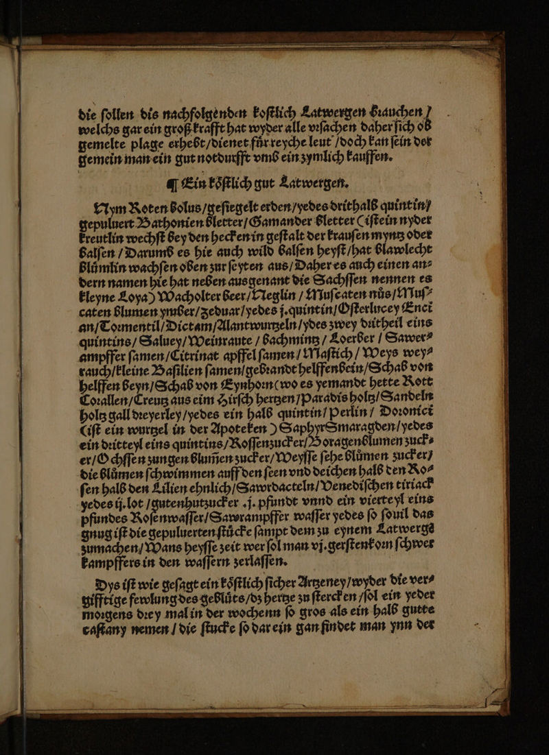 welchs gar ein groß krafft hat wyder alle vꝛſachen daher ſich ob gemelte plage erhebt / dienet fuͤr reyche leut / doch kan ſein der gemein man ein gut notdurfft vmb ein zymlich kauffen. a] Ein koͤſtlich gut Latwergen. Nym Koten bolus / geſiegelt erden / yedes drithalb quint in gepuluert Bathonien blerter / Gamander bletter Cifteinnyder kreutlin wechſt bey den hecken in geſtalt der krauſen myntz odet balſen / Darums es hie auch wild Balfen heyſt / hat blawlecht blůmlin wachſen oben ʒur ſe yt en aus / Daher es auch einen an⸗ dern namen hie hat neben aus genant die Sachſſen nennen es kleyne Loya) Wacholter beer / Neglin / Muſcaten nůs / Muſ⸗ caten blumen ymber / ʒeduar / yedes j. quintin / Oſterlucey Enct an / Toꝛmentil / Dictam / Alantwurtzeln / ydes zwey dꝛitheil eins quintins / Saluey / Weinraute / Bachming / Loerber / Sawer? ampffer ſamen / Citrinat apffel ſamen / Maſtich / Weys wey⸗ rauch / kleine Baſilien ſamen gebꝛandt helffenbein / Schab von helfen beyn / Schab von Eynhoꝛn (wo es yemandt hette Rott Coꝛallen / Creutz aus eim Hirſch hertzen / Paradis holtz / Sandeln holtz gall dꝛeyerley / yedes ein halb quint in / Perlin / Doꝛonici (iſt ein wurtzel in der Apoteken) SaphyrSmaragden / yedes ein dꝛitteyl eins quintins / Roſſenzucker Soragenblumen zuck er / Ochſſen sungen blumen ʒucker / Weyſſe ſehe blůmen zucker / die blůmen ſchwimmen auff den ſeen vnd deichen halb den Ro⸗ fen halb den Lilien ehnlich / Sawrdacteln / Venediſchen tiriack pfundes Roſenwaſſer / Sawrampffer waſſer yedes ſo ſduil das gnug iſt die gepuluerten ſtuͤcke ſampt dem ʒu eynem Latwerge kampffers in den waſſern zerlaſſen. Dys iſt wie geſagt ein ksͤſtlich ſicher Artzeney / wyder die vers gifftige fewlung des gebluͤts / dz hertze zu ſterck en / ſol ein yeder moꝛgens dꝛey mal in der woche nn ſo gros als ein halb gutte caſtany nemen / die ſtucke ſo dar ein gan findet man ynn der