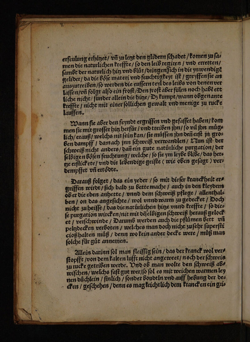 erfeulung erhitzet / vñ zu letzt den glidern ſchadet / komen zu ſa⸗ men die naturlichen kreffte / ſo den leib regiren / vnd erretten / ſambt der naturlich hi vnd blüt / dringenſich in die ynwendigẽ gelider / da die boͤſe materi vnd feuchtigkeyt iſt / gre yffen ſie an auszutreiben / ſo werden die euſſern teyl des leibs von denen ver laſſen / vñ folgt alſo ein froſt / Den froſt aber fülen noch habẽ ett liche nicht / ſunder allein die hitze / Dzʒ kumpt / wann obgenante kreffte / nicht mit einer ſollichen gewalt vnd menige zu rucke lauffen. We . e Wann ſie aber den feyndt ergriffen vnd gefaſſet haben / kom men ſie mit groſſer bis herfůr / vnd treiben jhn / ſo vil jn muͤg⸗ lich / erauß / welchs nit ſein kan / ſie muͤſſen jhn deñ erſt jn gro⸗ ben dampff / daꝛn ach jnn ſchweiß verwandlen / Nun iſt der ſchweiß nicht anders / dañ ein gute natuͤrliche purgation / der ſelbigen boͤſen feuchtung / welche / ſo ſie ym leybe blibe / das her⸗ tze erſtickete / vnd die lebendige geiſte ( wie oben geſagt) ver⸗ dempffet vñ ertoͤdte. | | N Darauß folget / das ein yeder / ſo mit dieſer kranckheit er⸗ griffen wirdt / ſich bald zu bette mache / auch in den kleydern ob er die eben anhette / vnnd dem ſchweiß pflege / allenthal⸗ den / on das angeſichte / wol vnnd warm zu gedecket / Doch nicht zu heiſſe / das die natůrlichen hitze vnnd kreffte / ſo die⸗ ſe purgation wircken / nit mit dẽſelbigen ſchweiß herauß gelock et / verſchwinde / Darumb werden auch die pflümen bett vñ peltzdecken verboten / welches man doch nicht zu ſehr ſuperſti cioß halten müß / denn wo kein ander decke were / muß man ſolche fůr gut annemen. Allein darinn ol man fleiſſig fein / das der kranck wol ver⸗ ſtopfft / von dem kalten lufft nicht angeweet / noch der ſchweis zu rucke getriben werde. Vnd ob man wolte den ſchweiß ab⸗ wiſchen / welchs faſt gut wer / ſo ſol es mit weichen warmen ley nen duͤchlein / finlich / ſonder boudtln vnd auff hebung der de⸗ cken / geſchehen / denn es mag leicht lich dem kranck en ein gu
