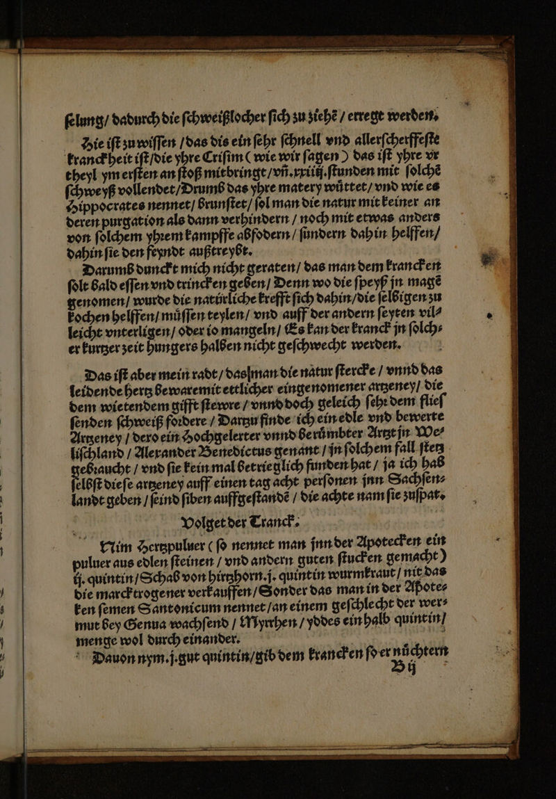 — — ſelung / dadurch die ſchweißlocher ſich zu ziehẽ / erregt werden. d ie iſt zu wiſſen / das dis ein ſehr ſchnell vnd allerſcherffeſte theyl ym erſten an ſtoß mitbringt / vñ. xriiij.ſtunden mit ſolchẽ ſchweyß vollendet / Drumb das yhre matery wuͤttet / vnd wie es Hippocrates nennet / brunſtet / ſol man die natur mit keiner an deren purgation als dann verhindern / noch mit etwas anders von ſolchem yhꝛem kampffe abfodern / ſundern dahin helffen / dahin ſie den feyndt außtre ybt. Darumb dunckt mich nicht geraten / das man dem krancken genomen / wurde die natürliche krefft ſich dahin / die ſelbigen ʒu kochen helffen / muͤſſen teylen / vnd auff der andern ſeyten vil? leicht vnterligen / oder io mangeln / Es kan der kranck jn ſolch⸗ er kurtzer zeit hungers halben nicht geſchwecht werden. Das iſt aber mein radt / das man die natur ſtercke / vnnd das leidende hertz bewaremit ettlicher einge nomener artzeney / die dem wietendem gifft ſtewre / vnnd doch geleich ſeht dem flieſ ſenden ſchweiß fordere / Dartzu finde ich ein edle vnd bewerte Artzeney / dero ein Hochgelerter vnnd beruͤmbter Artzt jn We⸗ liſchland / Alexander Benedictus genant / in ſolchem fall ſtetz ebꝛaucht / vnd ſie kein mal betrie glich funden hat / ja ich hab landt geben / ſeind ſiben auffgeſtandẽ / die achte nam ſie zuſpat. g Volget der Tranck. | Nim Hertzpuluer ( ſo nennet man jnn der Apotecken ein puluer aus edlen ſteinen / vnd andern guten ſtucken gemacht) tj. quintin / Schab von hirtzhorn. j. quintin wurmkraut / nit das die marcktrogener verkauffen / Sonder das man in der Aßote⸗ menge wol durch einander. | | W e ia: Dauon nym. j. gut quintin / gib dem krancken ſo er „