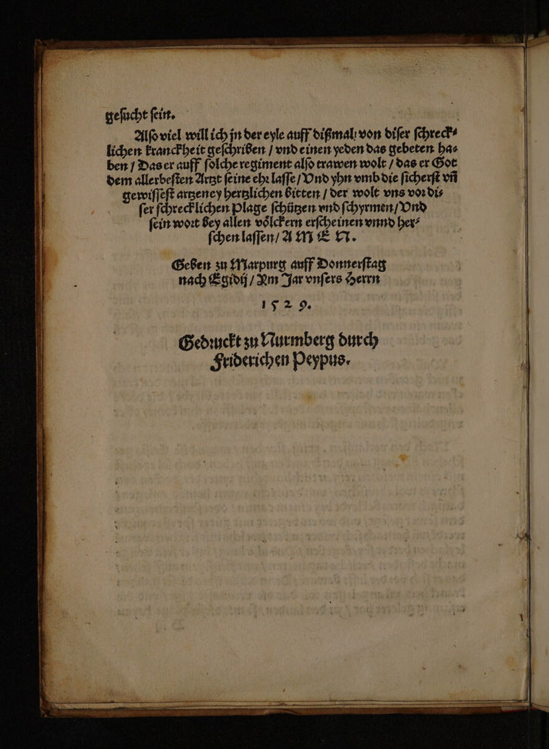 geſucht ſein. N 1 15 Alſo viel will ich jn der eyle auff dißmal von diſer ſchreck⸗ lichen kranckheit geſchriben / vnd einen yeden das gebeten ha⸗ ben / Das er auff ſolche regiment alſo trawen wolt / das er Got dem allerbeſten Artzt feine ehꝛ laſſe / Vnd yhn vmb die ſicherſt vñ gewiſſeſt artzeney hertzlichen bitten / der wolt uns voꝛ di⸗ Bi fer ſchrecklichen Plage ſchützen vnd ſchyrmen / Vnd ſein woꝛt bey allen voͤlckern erſcheinen vnnd her⸗ ſchen laſſen / a MEN. | Geben zu Marpurg auff Donnerſtag nach Egidij / Lm Jar vnſers Herrn 152 9. * 4 PPP 6˙wi . ꝗ ß ann ma eu TE Ta ER