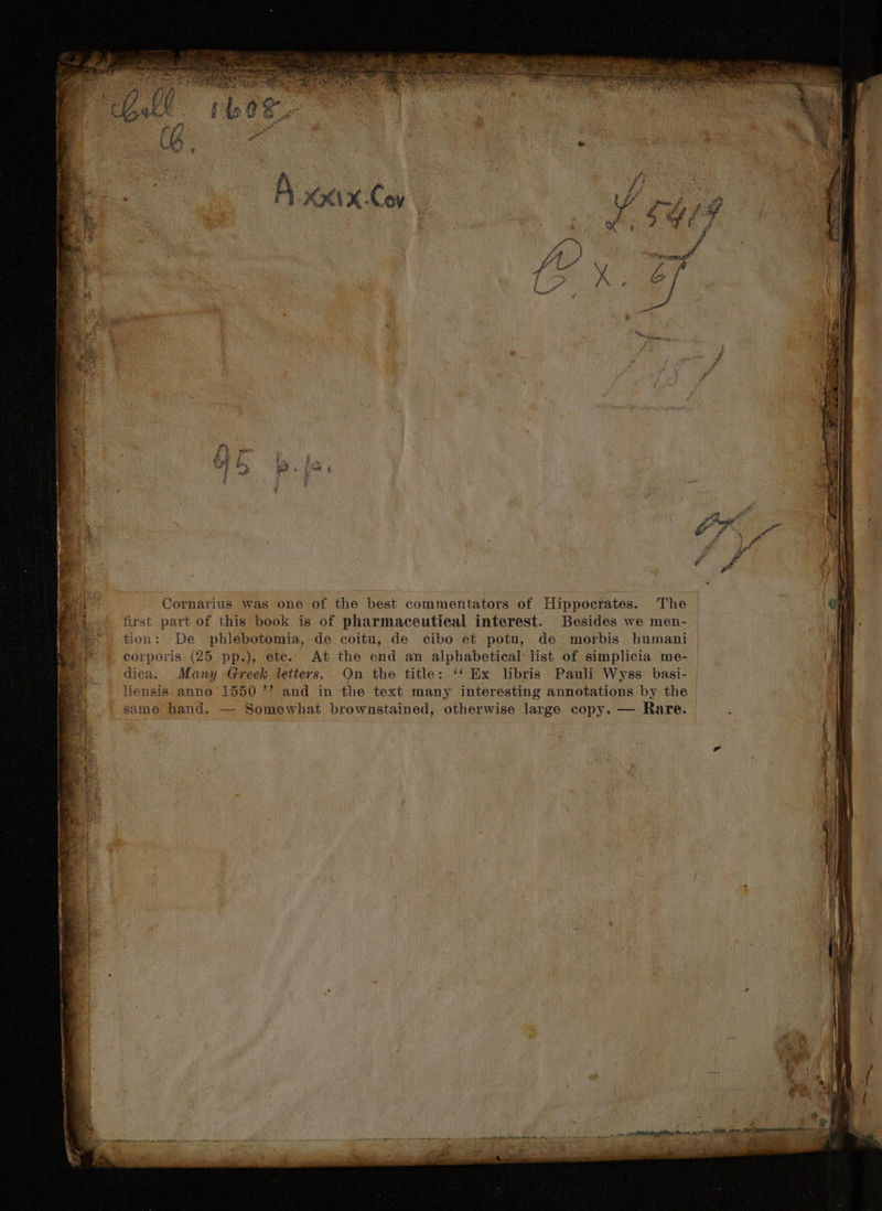 first part of this book is of pharmaceutical interest. Besides we men- tion: De phlébotomia, de coitu, de cibo et potu, de morbis humani corporis (25 pp.), etc. At the end an alphabetical list of simplicia me- dica. Many Greek letters. On the title: *4 Ex libris Pauli Wyss basi- same hand. — Somewhat brownstained, otherwise large copy. — Rare.