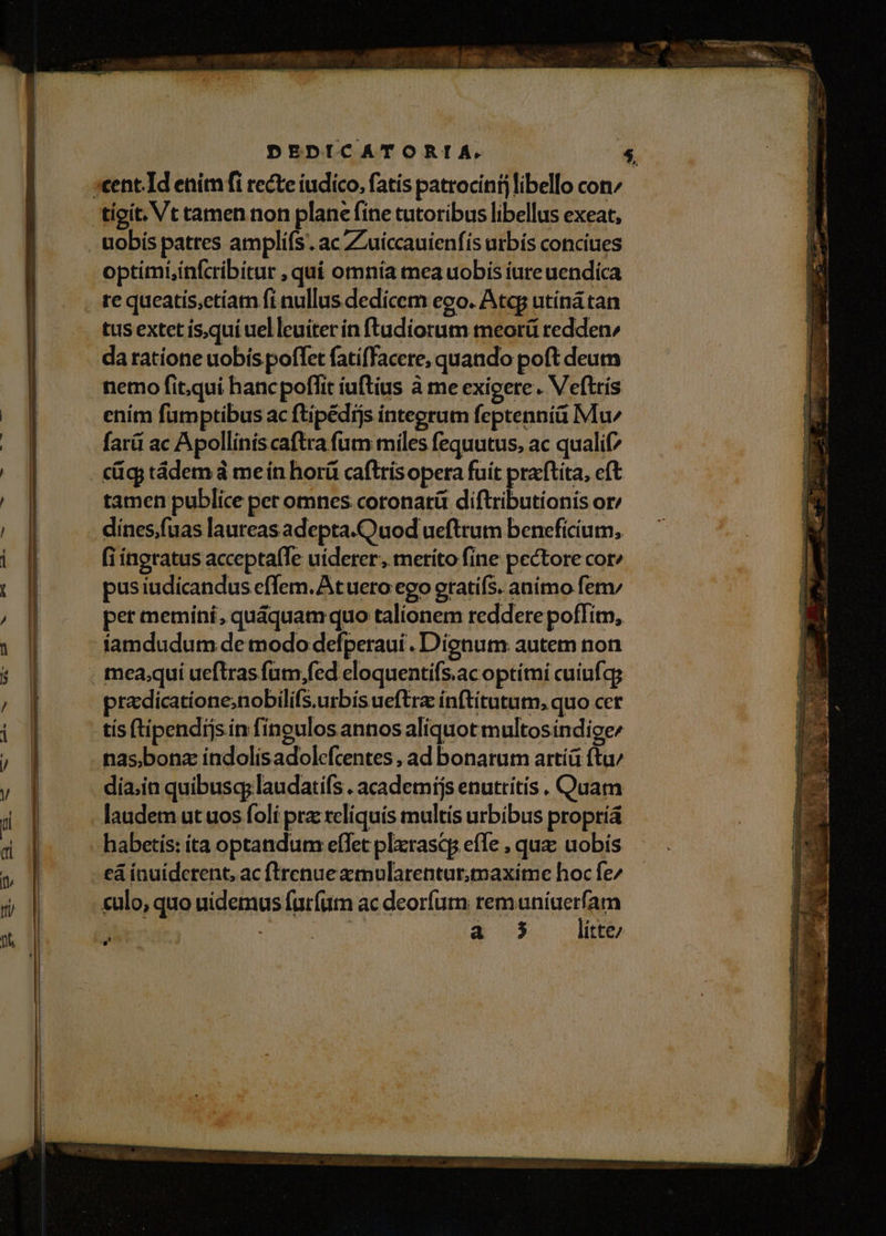 optimiinfcribitur , quí omnia mea uobis iure uendica re queatís,etíarm fi nullus dedícem ego. Atqg utíná tan tus extet isquí uel leuiter in ftudíorum meorü reddenz da ratione uobís poffet fatiffacere, quando poft deum nemo fit.qui hanc poflit iuftius à me exigere. Veftrís ením fümptibus ac ftipédijs integrum feptennià Mu farü ac Apollinis caftra fum miles fequutus, ac qualif? tamen publice per omnes coronatit diftributionis or: dines,fuas laureas adepta.Quod ueftrum beneficium, (ingratus acceptafTe uiderer; merito fine pectore cor^ pusiudicandus effem. At uero ego eratifs. animo fem per memíni, quàquamquo talionem reddere pofTim, famdudum de modo defperaui . Dignum autem non predicatione;nobilifs.urbís ueftra ínftitutum, quo cet tís ftipendijs ín fingulos annos aliquot multosindige^ nas,bona índolisadolefcentes , ad bonarum artíü ftu/ dia;in quibuscy laudatis . academíjs enutrítis . Quam laudem ut uos foli pra reliquis multis urbibus propríá habetis: ta optandum eflet plxrascp effe , quz uobís cá ínuidcrent, ac ftrenue xmularentur,maxime hoc fe^ culo, quo uidemus furfum ac deorfum prenenigeriqm | Nu a 3 itte/ ) .-