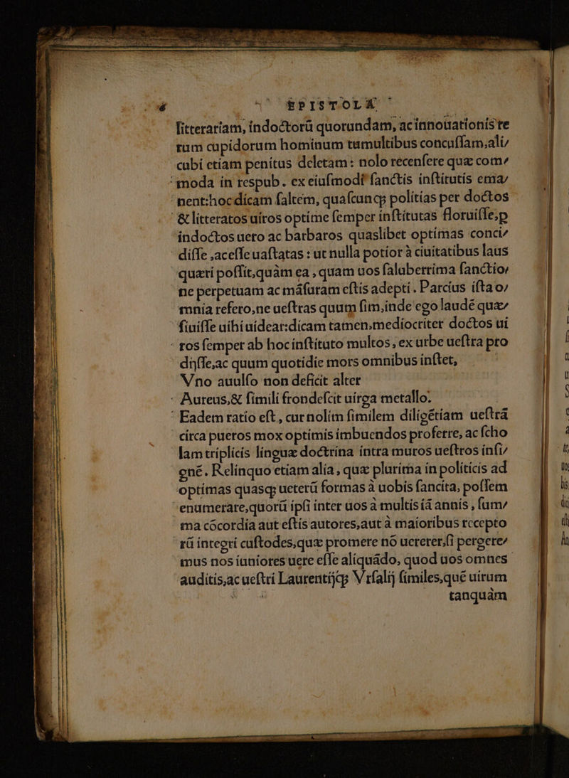 - NT. itteraríam, indoctorà quorundam, acinnouationís te rum cupidorum hominum tamultibus concaffam,ali cubi etíam penítus deletam: nolo recenfere quz com mnia refero,ne ueftras quum fim,inde ego laudé quz fiuiffe nihi aidear:dícam tamen.mediocriter doctos ui dijffe;ac quum quotidie mors omnibus inftet, Vno auulfo non deficit alter lamtriplicís linguz doctrina íntra muros ueftros ínfi/ ené. Relínquo etiam alia, qux plurima in políticís ad optímas quasq; ueterü formas à uobis fancita, poem auditis,acueftri Laurentijcg V rfalij fimiles,qué uirum NM tanquám