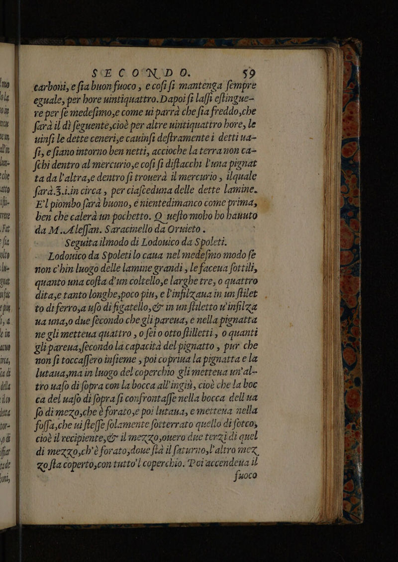 ‘carbonize fia buon fuoco ; e cofi fi mantenga fempre eguale, per hore uintiquattro. Dapoi fi lafft e/tingue- re per fe medefimose come ui parra che fia freddo,che fara il dì feguente,cioè per altre nintiquattro hore, le uinfi le dette ceneri,e caninfi deftramente i detti ua- fis e fiano intorno ben netti, accioche la terra non ca- fehi dentro al mercuriose cofi fi diftacchi l'una pignat tadal’altraze dentro fi trouerà il mercurio , ilquale fard.3.i.in circa , per ciafteduna delle dette lamine. El piombo fara buono, € nientedimanco come prima, ben che calerà un pochetto. Q_uefto mobo ho hanuto da M.Aleffan. Saracinello da Orwieto . Seguita ilmodo di Lodewico da Spoleti. Lodonico da Spoleti lo cana nel medefmo modo fe nonc'hin luogo delle lamine grandi , lefaceua fottili, quanto una colta d'un coltellose larghe tre, o quattro ditase tanto longhe,poco pin, e l'infilzana in un ftilet to diferroa ufo difigatello, o in unfiiletto wv'infilza ua una,o due fecondo che gli parena; e nella pisnatta negli metteua quattro s o feio otto ftilletti, 0 quanti glipareua,fecondo la capacità del pignatto , pur che non fi toccaffero infieme ; poi coprina la pignatta e la lutaua,ma in luogo del coperchio gli mettena un'al-- tro uafo difopra con la bocca all'ingix, cioè che la boc ca del uafo difopra fi confrontaffe nella bocca dell ua fo dimezo,che è foratose poi lutana, emettena nella foffa,che ni ftefe folamente foiterraro quello di fotco, cioè il recipiente, il mezzosouero due terzi di quel di mezzo,ch'è foratosdowe fia il faturmo,l’altro mez. zoftacopertoscontutto’l coperchio. Poi Lr il uoco