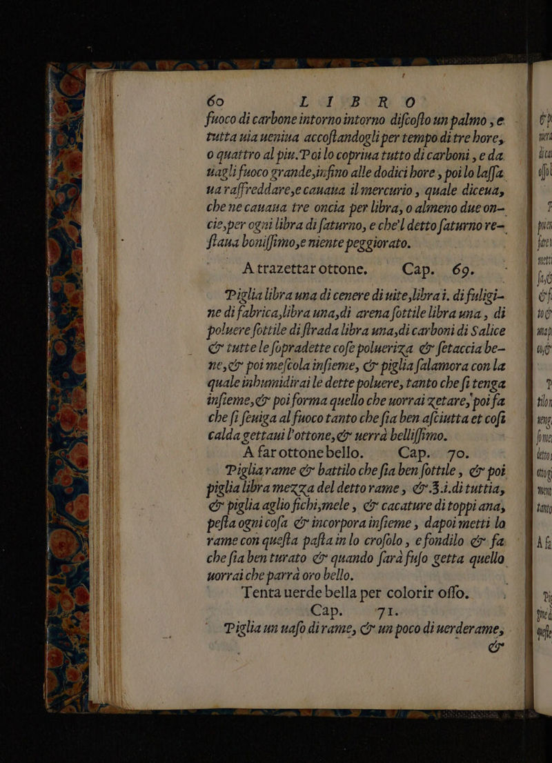 ja “eg e; fuoco di carbone intornointorno difcoftoun palmo ; e tutta nia ueniva accoftandogli per tempoditre hore; o quattro al piu.Poilo copriva tutto di carboni , eda vagli fuoco grande;infino alle dodici bore, poi lo laffa uaraffreddare,ecanana il mercurio, quale diceua, che ne cauana tre oncia per libra, o almeno dueon- cie,per ogni libra di faturno, e che'l detto faturno re- ftana boni[ftmo,e niente peggiorato. A trazettarottone. Cap. 69. Piglia libra una di cenere di uite,librai. difuligi- ne difabrica,libra una,di arena fottilelibrauna, di poluere fottile di ftrada libra una,di carboni di Salice cr tutte le fopradette cofe polueriza &amp; fetaccia be- ne, poi mefcola infieme, &amp; piglia falamora con la quale inbumidirai le dette poluere, tanto che fi tenga infieme,<y poiforma quello che uorrai zetare, poi fa che fi feniga alfuoco tanto che fia ben aftiutta et cofî calda gettaui l’ottone,&amp; uerra belli[ftmo. | A farottonebello. Cap... 70. Pigliarame &amp; battilo che fia ben fottile , &amp; poi piglia libra mezza del dettorame, &amp;w3.i.dituttia, &amp; piglia aglio fichi,mele è &amp; cacature di toppi ana, pela ognicofa &amp; incorpora infieme , dapoi metti lo rame conquefta paftainlo crofolo efondilo &amp;r fa che fiabenturato &amp; quando fara fufo getta quello uorraiche parra oro bello. Tenta uerde bella per colorir offo. Cap. Fia Piglia un uafo dirame, &amp; un poco di uerderame, &amp;