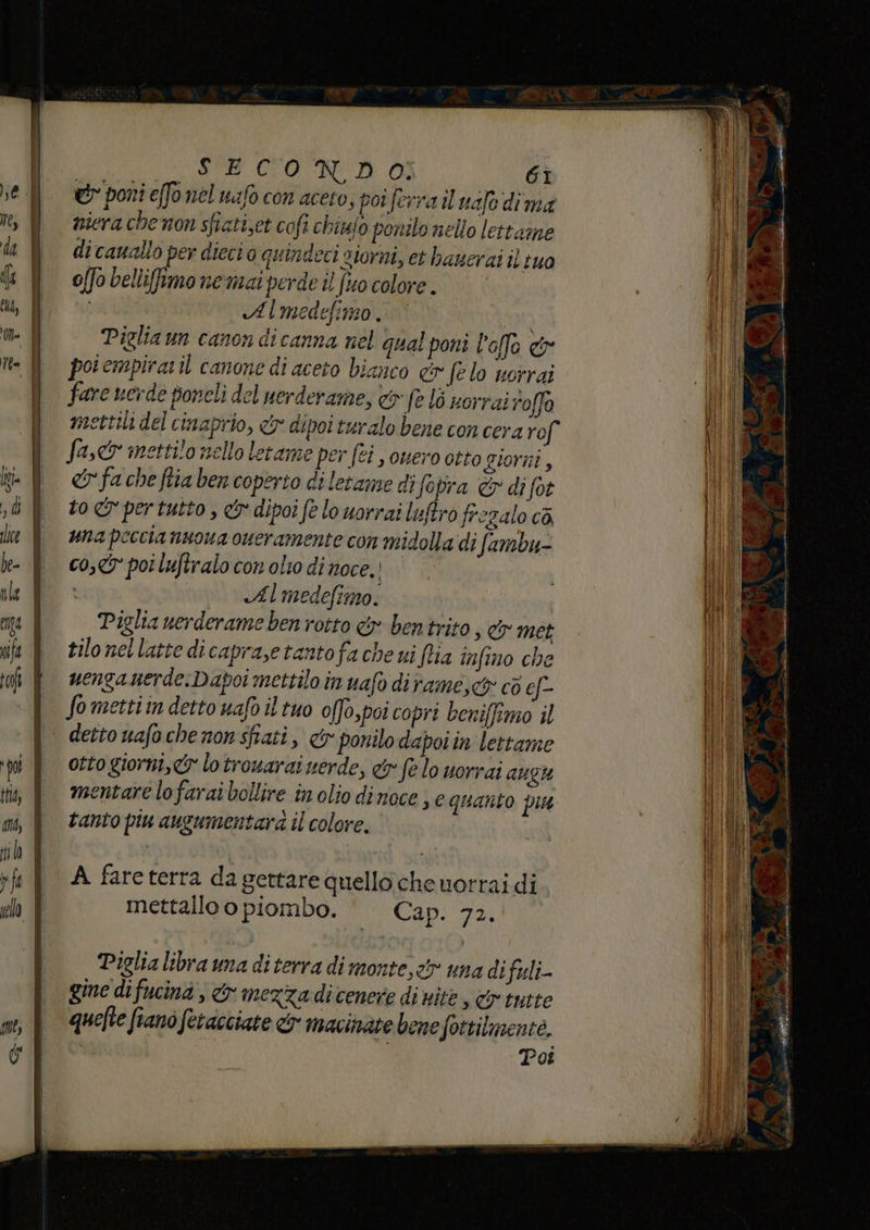 ei poni effo nel mafo con acero, porferra il ualo dima niera che non sfiati,et cofi chiufo ponilo nello lettame di cauallo per dieci o quindeci giorni, et hanerai il tuo offo bellifimo nemat perde il fto colore. Almedefimo. Piglia un canon dicanna nel qual poni l'ofo &amp; poiempiraril canone di aceto bianco &amp; fe lo vorrai fare verde poncli del nerderame, &amp; fe lò norrai roffo mettili del cinaprio, &amp; dipoi turalo bene con cera rof fa, mettilo nello letame per fei s ouero otto giorni, &amp;fa che ftia ben coperto di letame di fa pra &amp; di fot to I per tutto , &amp; dipoi fe lo uorrai lisftro frezalo ca una peccia nuoua oueramente con midolla di fambu- co, poi luftralo con olto di noce. i Almedefimo. Piglia nerderame ben rotto &amp; bentrito, &amp; met tilo nellatte dicaprase tanto fa che ui fia infino che uengauerde:Dapoi mettilo in uafo dirame,<&amp; cò ef- Somettiin detto uafo il tuo offo,poi copri beniffimo il dettouafochenonsfiati, &amp; ponilo dapoiin lettame otto giorni, &amp; lotrowarai uerde, &amp; fe lo uorrai AUZH mentare lofarai bollire in olio dinoce ; e quanto pu tanto piu augumentara il colore, Piglia libra una di terra di monte, et una difali- gine difucinà , &amp; mezza dicenere di nie, cr tutte quefte fiano fetacciate &amp; macinate bene fottilmente. Pot