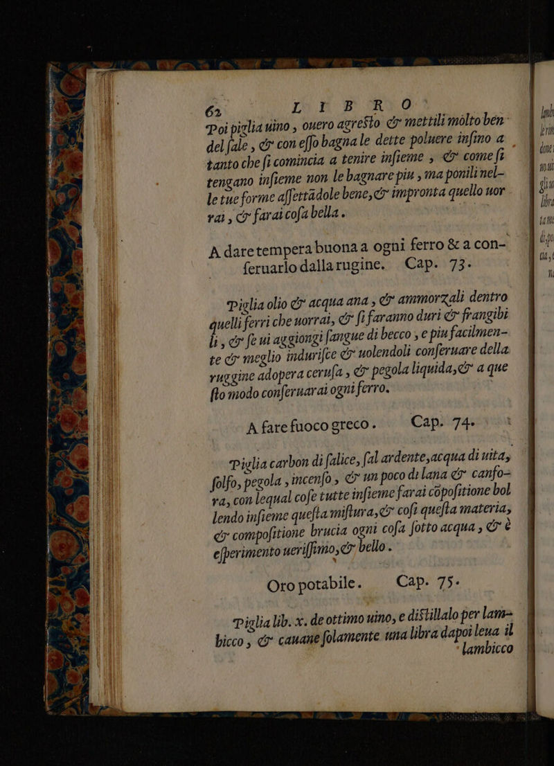 Viage! d dle 3 dr, 62 CRA BI-SR Poi piglia uino , ouero agresto &amp; mettili molto ben: del (ale , &amp; coneffo bagna le dette poluere infino a tanto che fi comincia a tenire infieme > <&amp; come ft tengano infieme non le bagnare piu , ma ponili nel- le tue forme affettadole bene, impronta quello uor rai, &amp; faraicofa bella . Adaretemperabuonaa ogni ferro &amp; a con- feruarlo dallarugine. Cap. 73- Piglia olio &amp;y acqua ana , &amp; ammorzZali dentro quelli ferri che uorrai, &amp; fi faranno duri &amp; frangibi li, &amp;r fe ui aggiongi fangue di becco ; e pinfacilmen- te cy meglio indurifte &amp; uolendoli conferuare della ruggine adopera cerufa , &amp; pegola liquida, &amp; a que flo modo confernarai ogni ferro. A farefuoco greco. | Cap. 74- Piglia carbon di falice, (al ardente,acqua di uitay folfo, pegola incenfo, &amp; un poco di lana &amp; canfo= ra, con lequal cofe tutte infteme farai copofitione bol lendo infieme quefta miftura, © cofi quefta materia, € compofitione brucia ogni cofa fotto acqua , &amp; è e(perimento ueri[fimo,&amp; bello. Oro potabile. Cap. 75- Piglialib.x. de ottimo ino, e diStillalo per lame bicco , € cauane folamente una libra dapoi leva îl lambicco ,\ 100 i