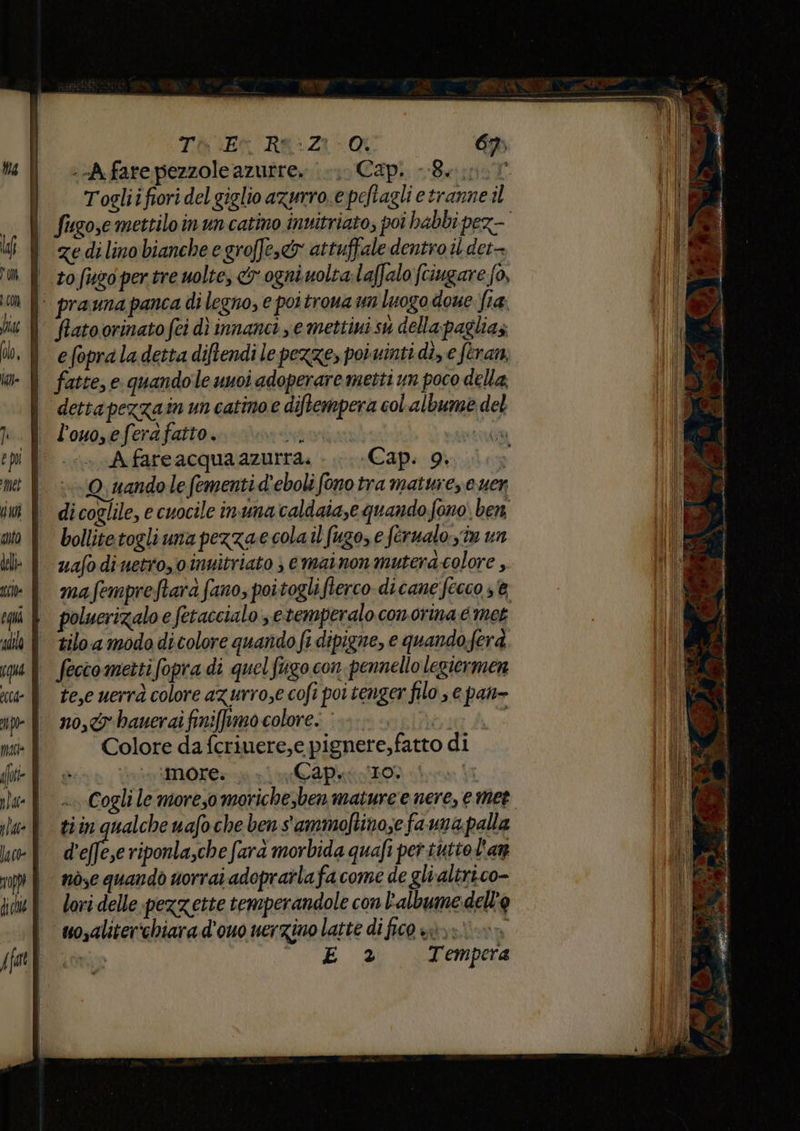 TW Ex RK:Z1- 69. --A fare pezzole azutre, |. Cap. -8. | fugoscmettiloinuncatino invitriato, poi habbi pez- | edilinobiancheegroffe,&amp; attuffale dentro il det- i sofusopertre uolte, o ogniuolta.laffalo (tiugare fo, i: praunapanca di legno, e poitroua un luogo doue fia. | flatoorinatofei dì innanci ye mettiui su della pagliaz i efopraladettadiftendile pezze, potvinti di, eferan, i fatte, e quandoleunoi adoperare metti un poco della | dettapezzain un catinoe diftempera col albume del | l'ouo,eferafatto. i “a I Afareacquaazurra. . Cap. 9. ©, uandole fementi d'eboli fono tra matuie e uer di coglile, e cuocile inuna caldaia,e quando fono. ben bollitetogliuna pezzae cola il fugo, e ferualo.sîn un uafo diuetro,oinuitriato ; emainon muterd.colore, ma fempreftarà fano, poitogli flerco-dicane fecco 3% poluerizalo e fetaccialo setemperalo conorina e met tilo a modo di colore quando fi dipigne, e quandoferà feccomettifopra di quel figo con pennello legiermen te,e uerrà colore azurro,e cofi poi tenger filo, e pan- no,ty-bauerai finiffrmocolore. è.» | i Colore da fcriuere,e pignere,fatto di invio MOT napo: Cogli le moreso morichesben mature e nere, e met tiin qualche nafo che ben s'ammoftino;e fa una palla delle riponla,che farà morbida quafi per tutto l'an nòsc quandò uorrai adopratla facome de glvaltrico- lori delle pezzette temperandole con albume: dell'o mosaliter'chiara d'ouo nerzino latte di fico è»; i