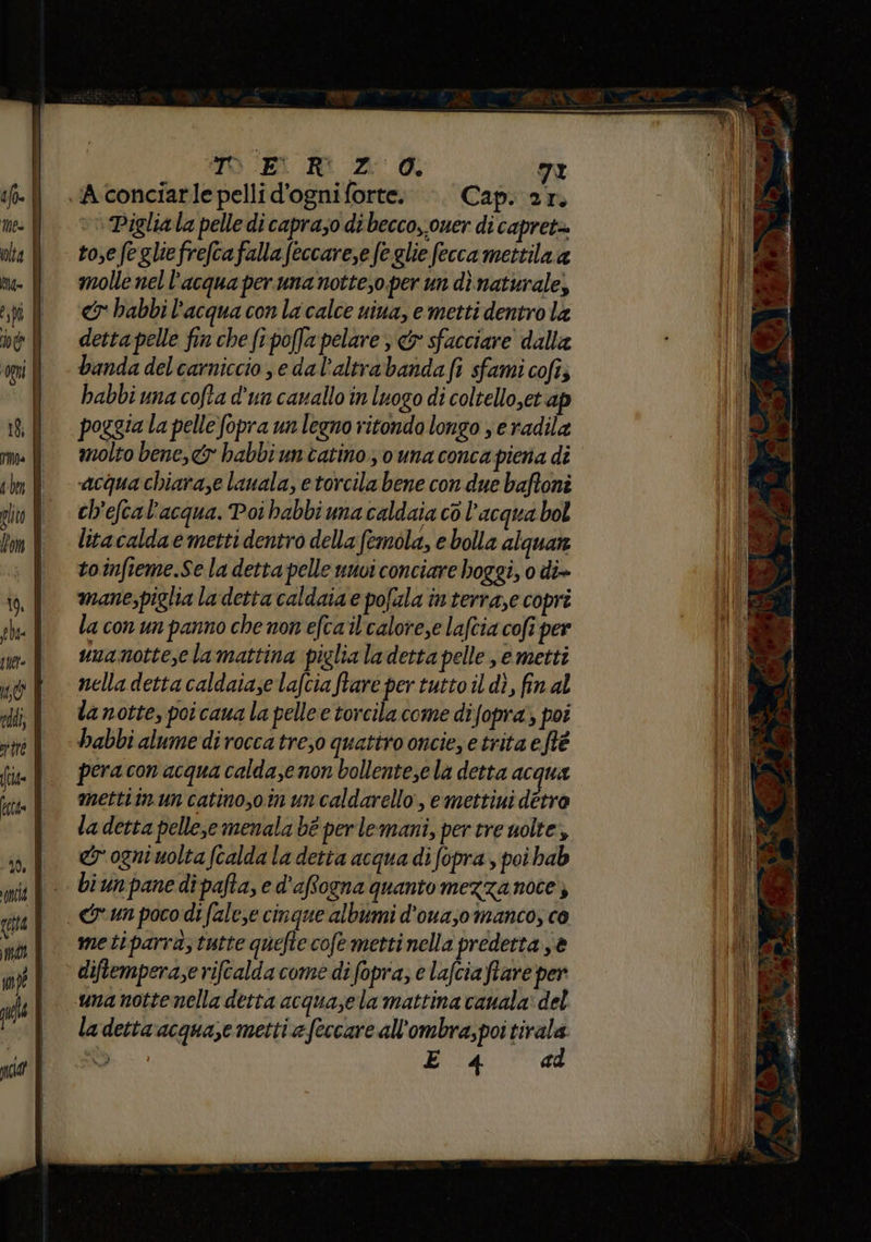 TO Ei Ri ZO. 72 .A-conciarle pelli d'ogni forte. . Cap. ar. Pigliala pelle di caprazo di becco,.ouer di capret= to,efegliefrefcafalla feccare,e fe glie fecca mettila a molle nel l’acqua per una notteso per un dì naturale, cy habbi l'acqua con la calce uina, e metti dentro la detta pelle fin che fe poffa pelare ; & sfacciare dalla banda del carniccio se dal’altrabandafi sfami cofi; habbi una cofta d'un canallo in luogo di coltello,et ap poggia la pelle fopra un legno ritondo longo , e radila molto bene, habbi un catino; o una conca piena dî acqua chiara,e lauala, etorcila bene con due baftoni ch'eftal'acqua. Poi habbi ma caldaia cò l’acqua bol lita calda e metti dentro della femola, e bolla alquare toinfieme.Se la detta pelle unvi conciare hoggi, 0 di» mane;piglia la detta caldaia e pofala in terraze copri la con un panno che non efcail'calore,e lafcia cofi per unamotte,cla mattina piglia ladetta pelle, e metti nella detta caldataze lafcia ftare per tutto il dì, fin al la notte, poi cana la pelle e torcila come difopra; poi habbi alume dirocca tre,o quattro onciee trita eftè pera con acqua calda;e non bollente,ela detta acqua mettiinun catino,oin un caldarello, emettiui detro la detta pelle,e menala bé per lemani, per tre uolte, er ogni uolta fcalda la detta acqua di fopra , poi hab biun pane di pafta, e d'affogna quanto mezza noce diftemperaze rifcalda come di fopra; e lafcia flare per una nottenella detta acquasela mattina cauala: del la detta acquaze metti e feccare all'ombra;poi tirala + RIE E 4 ad Mu x bal e nn ri 1 diri ii imminenti