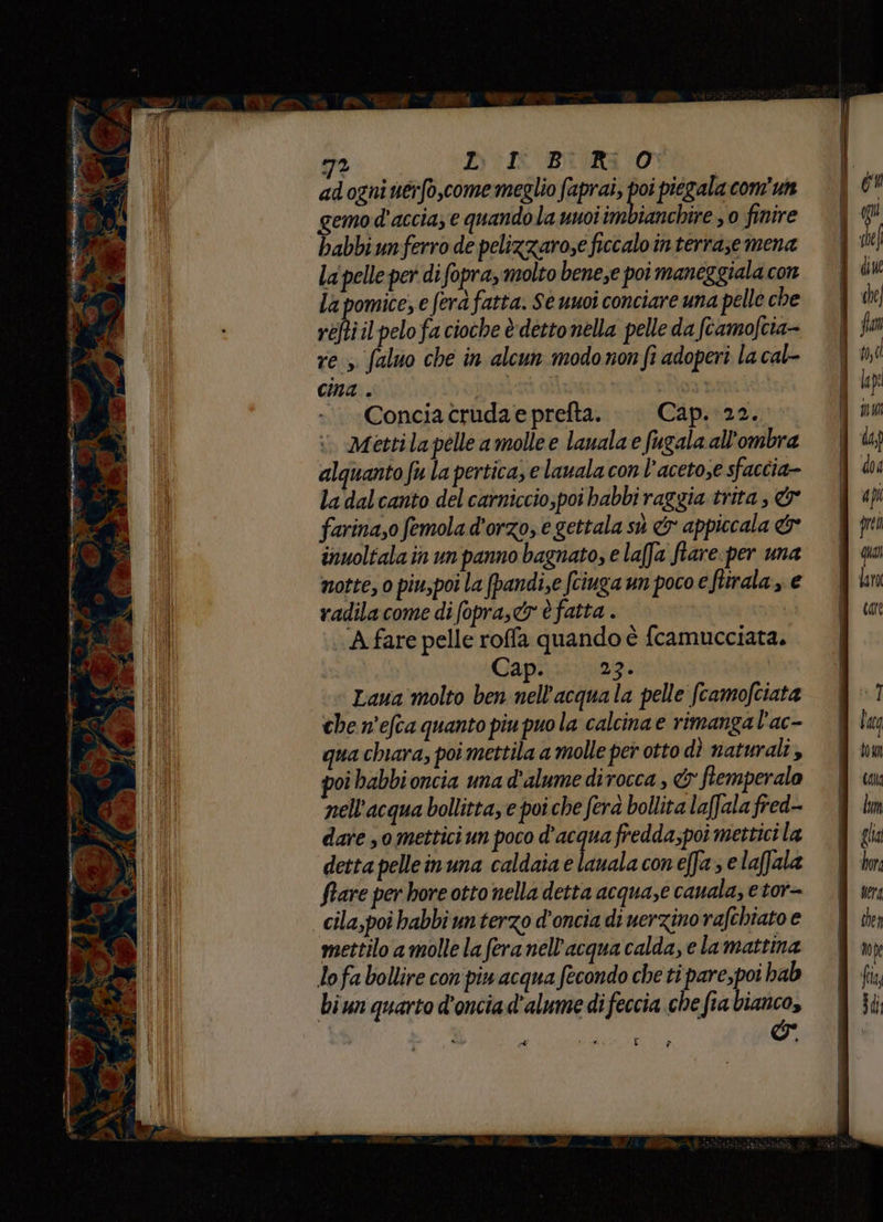 adogni uerfo,come meglio faprai, poi piegala com'un gemod'accia; € quandola uuoi im ianchire , 0 finire babbiunferro de pelizzarose ficcalo in terraze mena la pelle per difopra, molto bene,e poi maneggiala con la pomice, e fera fatta. Se uuoi conciare una pelle che réftiil pelo fa cioche è detto nella pelle da fcamofcia- res. faluo che in alcun modo non fi adoperi la cal- cina . muti ‘Concia crudae prefta. Cap. 22. mettila pelle a molle e lauala e fugala all'ombra alquanto fu la pertica, e lauala con l’acetose sfaccia- la dalcanto del carniccio,poi babbi raggia trita, &amp; farina,o femola d'orzo, e gettala sù &amp; appiccala &amp; inuoltala in un panno bagnato, e lafJa ftare:per una notte, 0 piu,poi la (pandi,e fciuga un poco e fiirala, e radilacome di fopra,cr è fatta . A fare pelle roffa quando è fcamucciata. Cap. Da: Laua molto ben nell'acquala pelle fcamofciata che n'efca quanto piu puo la calcina e rimanga l'ac- qua chiara, poi mettila a molle per otto dì naturali, oi babbioncia una d’alume dirocca , &amp; ftemperalo nell'acqua bollitta, e poi che fera bollita laffala fred-- dare , omettici un poco d’acqua fredda;poi mettici la detta pelleinuna caldaia e Liuala con effa ; e laffala ftare per hore otto nella detta acqua,e cauala, etor= mettilo a molle la fera nell'acqua calda, e lamattina lofa bollire con'piu acqua fecondo che ti pare,poi hab biun quarto d'onciad'alume difeccia che fia bianco, î &amp; et 14