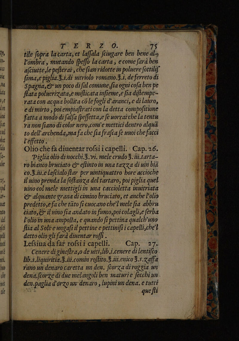 tile fopra lavartas et laffala fciugare ben bene al l'ombra, mutando [pe[fo la'carta, e come fara ben afciutte,le pefteraî, che fian'ridotte in poluere fottilif fima,e cieli Z.idi uitriolo romano.3.i. de ferreto di Spagna, un poco di al comune,fia ogni cofa ben pe Stata poluerizata,e mifticata infieme,e fia diftempe- rata con acqua bollita cole fogli d'aranci,.e di lauro, e di mirto , poiempiaftrati con la detta compofitione fatta amodo di falfa (peffettase fe uorratche la tentu va non fiano di color nero,com'e mettici dentro alqua to dell’archenda,ma fa che fia frafca fe unvi che facci l’effetto. Olio che fa diuentar rofsi i capelli. Cap. 26. . Piglia olio dinocchi.3.vi. mele crudo3.iti.tarta- ro bianco bruciato c&amp;eftintoin una tazza di uin bid co.3.iij.e lafcialoftar per uintiquattro hore accioche il nino prenda la foftanza del tartaro, poi piglia quel uinocolmele mettieliin una caccioletta inuitriata cy alquante grana di cimino bruciato, et anche l’olio predetto,efa che tato fi cuocano chel mele fia-abbiu ciato, il vino fia andato in fumo,poi colagli,e ferba l’olio'in uma ampolla, e quando fi pettina qualch’uno fia al Sole e ungafr il pettine e pettinifi i capelli,che'l detto olio gli fara diuentar roffi . Lefsiua da far rofsii capelli. Cap. 27. Cenere di gineftrazo de witi,lib.i.cenere di lentifco lib.s.liguiritia.3.iti.comin roftito.3.ii.enico3.s.zaffa rano un denaro caretta un den. fcorza di roggia un dena.fcorze di due melangoli ben maturi e fecchi un den.paglia d'orzo un: denaro , lupini un dena, e tutti que fiî
