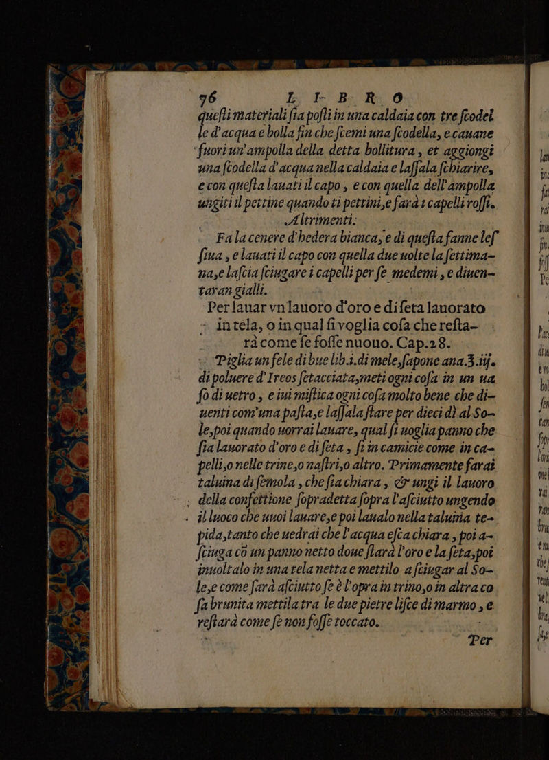 - pe rai ins È Ai 5 n crt Pe x ati Ca > È Al , È a ca - 12° d + n A. de e 4 3, N dI » 3 Pa d4 ps Lan per ; x NE: _L et, la Cee XV (a 0.4 Ie Ur i} a a vegeaerny sa pr tai a open gente E 9 76 Ie Ie Be Ri. Q quat materiali fa pohtiin una caldaiacon tre fcodel le d'acqua bolla fin che fcemi una fcodella, ecauane una (codella d'acqua nella caldaia e laffala (chiarire, econqueftalauati il capo ; econ quella dell'ampolla ungitiil pettine quandoti pettini,e fara 1 capelli roft. Altrimenti. , Falacenere d'hedera bianca, e di quefta fanne lef fiua s elauatiil capo con quella due uolte la fettima- nasce lafcia fciugare i capelli per fe medemi , e dinen- taran gialli. Perlauar vnlauoro d'oro e difeta lauorato intela, o in qual fivoglia cofa che refta- ràcomefe foffe nuouo. Cap.28... Piglia un fele di bue lib.1.di mele fapone ana.3.iij. di poluere d’Ircos fetacciata,meti ogni cola in un ua fo diuetro , ciui miftica ogni cofa molto bene che di- uenti comuna pafta,e laffala ftare per dieci dì al So- le,poi quando uorrai lavare, qual fi uoglia panno che fialauorato d’oro e difeta , ftincamicie come in ca- pelli,o nelle trineso naftri,o altro. Primamente farai taluinadifemola , chefiachiara, &amp; ungi il lauoro pida,tanto che uedrai che l'acqua efta chiara , poi a- Sringa co un panno netto doue fara l'oro e la. feta,poî inuoltalo in unatela netta e mettilo a fciugar al So- le,ecome fara afciutto fe è l’opraintrino,oin altraco fabrunita mettilatra le due pietre lifce dimarmo , e reftara come fe non foffe toccato. i