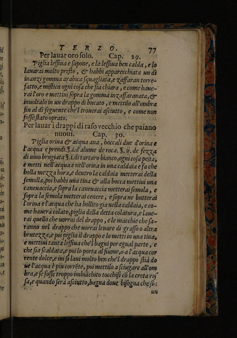 Perlauarorofolo. © Cap. 29. Piglia leffiuae fapone, ela leffiua ben calda se lo lanarai molto prefto, &amp; babbi apparecchiata undì manzi gomma arabica fquagliata,e zaffaran torre» fatto,e miftica ogni cofa che fia chiara se come haue- rai l'oro emettini fopra la gomma inzaffaranata,c&amp; inuoltalo in un drappo di bucato se mettilo all'ombra fin al dî feguente chel tronerai afciutto , e come non foffeftato oprato. pd È Perlauaridrappidirafo vecchio che paiano nuont © Cap.l03g5 Ì Piglia orina &amp; acqua ana , boccali due d'orina e l'acqua e prendi.3.i.d'alume deroca.3.ij. de fezza di vino brugiata3.i.ditartaro biancosogni cofa pelta, e metti nel'acquaenell'orinain una caldaia e fa che bolla mezza horase dentro la caldaia metterai della Semolla,poi habbi matina &amp; alla bocca mettiui una cancuaccia,e foprala canenaccia metterai femola, e | Sopralafemolametterai cenere, efoprane butterai l’orina e l'acqua ché ha bollito gia nella caldaia, e co- ‘me banera colato,piglia della detta colatura,e lane- rai quello che uorrai del drappo , c le macchie che fa- ranno nel drappo che uorrai levare di graffo 0 altra brutezza,e poi piglizil drappo e lometti in una tina, | ‘emettimttantaleffinache’ bagni per egual parte e che fia (caldataze poi lo porta alfiume,o a l’acqua cor rente dolcese ini f+ laui molto ben chel drappo lid do ue l'acquaè piu correte, poi mettilo a (ciugare all'om brae fe foffe troppo imbiachito tocchifi cò la creta rof fase quando fera afcintto,bagna dome bifogna chef: È; Un U ’