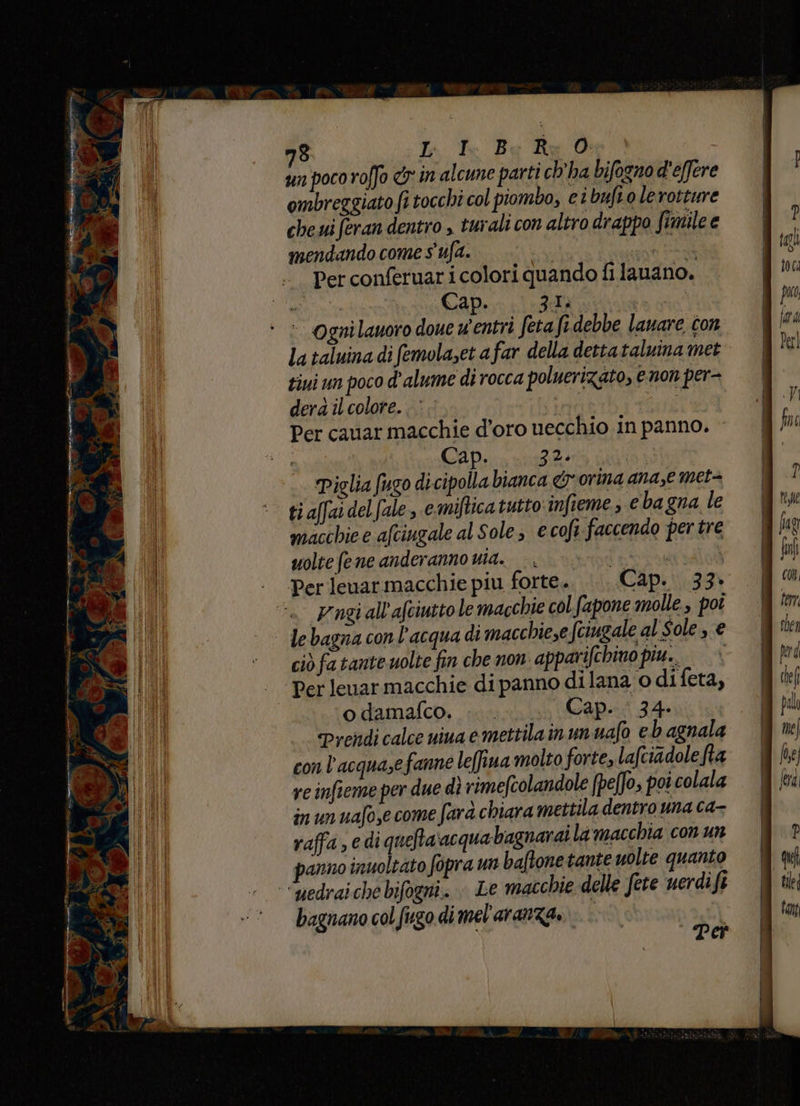 un poco roffo &amp;'in alcune parti ch’ha bifogno d'effere ombreggiato fi tocchi col piombo, ci buft o lerotture che ui feran dentro , turali con altro drappo fimile e mendando come s'ufa. cu ue ‘ Perconferuaricolori quandofi lauano. mt Cap. 3a: | ‘ > Ognilauoro doue u'entri fetafi debbe lanare ton la taluina di femolaset a far della detta taluina met tiui un poco d'alume di rocca poluerizato, e non per- dera îl colore. Lan Per cauar macchie d’oro uecchio in panno. Cap. 2%. Piglia fugo di cipolla bianca &amp; orina ana,e met= ti affai del fale, e. miftica tutto infieme; e bagna le macchie e afciugale al Sole; e cof faccendo per tre uolte fene anderanno uta. Perlenarmacchie piu forte... Cap. 33. Yngi all’afciutto le macchie col fapone molle, poi - le bagna con l’acqua di macchie,e fciugale al Sole, € ciò fa tante uolte fin che non apparifchino piu.» Per lenarmacchie di panno di lana o di feta, odamafco, .. . Cap. 34. Prendi calce nina emettilain un uafo eb agnala con l’acquasefanne lefiua molto forte, lafciadole ha re infieme per due dì rimefcolandole (pe[fo, poi colala in un uafo,e come farà chiara mettila dentro una ca- raffa, e di quefta ‘acquabagnarai la macchia con un panno inuoltato fopra un baftonetante uolte quanto “uedraiche bifogni. Le macchie delle fete uerdi fi bagnano col fugo di mel'aranza.
