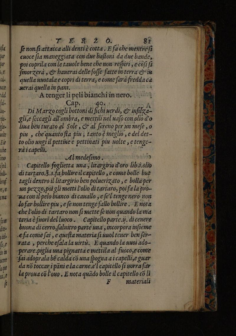 | e Bo e 2 de O cuoce fia maneggiata' con-due baftoni da due bande, poi coprila con le tauole bene chenon'refpiri ; ecofi fe fmorzera s cr hanerai delle foffe fatte interra &riîà quella vuotala e copri diterra, e comefarafredda ca merai quella in pani. sel sAtengerli pelibianchiin nero, 0; Capi lido; Di Marzo cogli bottoni di fichi uerdi, &r infilza- glie feccagli all'ombra, e mettili nel uafo con olio d'o liua ben turato al Sole Cr al fereno per un mefe 0 piu , che qquantofta piu; tanto è neglio , e del det- to olio ungiil pettine e pettinati piu uolte , e tenge- rdicapelli, Gu di pi sr Almedefimo .;»» È : Capitello foglietta ma litargirio doro lib.i.olî ditartaro.3.s.fa bollire il capitello ne come bolle but tagli dentro il litargirio ben poluerizato , e bollaper un pezzo,poi gli metti l'olio ditartaro, poi fa la pro-- “ua conipelo bianco di cauallo ve fe'l'tengenero non lofar bollire piu xe fenontenge fallo bollire E nota che l'olio di tartaro non fimette (enon quando lama ‘teria è fuori del luoco. Capitello parte.y. di cenere buona di cerro,falnitro parte una ; incorpora infieme .efacome fai , e quefta materia fi uuol tener ben fer- vata s percheefala la uirtò. E quando la uuoi ado- «perare piglia una pignatta e mettila al fuoco,e come fai adoprala be calda co una (pogna a i capelli,e guar da nò toccari pani elacarne.e’l capitello fi worra far la proua cò l'ouo . E nota quado bolle il capitello co li CECO F materiali