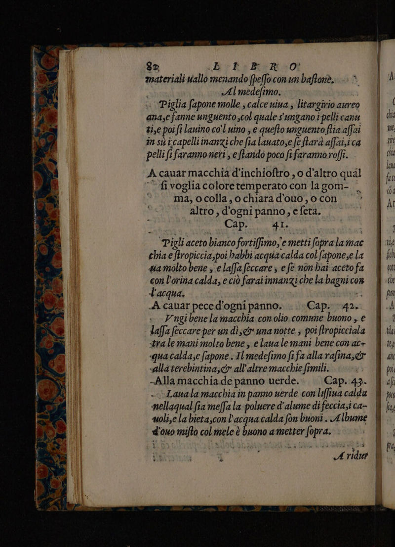 dI è calo Ra aginiti — di / Mio (3 cia T_T ui tto * x nima ua e <a È RE n) Rete) mn 4 e <tr ATL se A a o Li È P ° Pe n° b VIP e Ro ku de i Pg pra gx iv Ra BiMe0t «Almedefimo. » ‘Piglia fapone molle ; calce nina ; litargivio aureo ana,e fanne un guentoscol quale sungano i pelli can se poifi fi lanino co'l uino ; e quefto unguento fia. affi in sui.capelliinanzi che fi ra lauato,efe farà affuisica pellifi fi farannoneri eftando poco fifaranno roffi. A cauarmacchia d'inchioftro , 0 d'altro qual fi voglia colore temperato con la gom- ma, ocolla,o chiara d'ouo, o con altro , d'ogni panno, e feta. Cap. 41. Pigli aceto bianco fortifimo,'e metti fopra lamac chia e ftropiccia,poi habbi acqua calda col fapone;e la siamòlto bene 3 e laffa feccare; e fe nonhai ‘aceto fa con l'orina calda, eciò faraiinnanzi che la hagnia COR l'acqua. A cauar peced'ogni panno... Cap. toga Vngibene lamacchia conolio comune buono , € laffa feccare per un dise&amp; una notte ; poi ;faropicciala «tra le mani molto bene, e laua le mani bene con'ac+ «quacalda;e fapone . Il Imedefi mo fifa alla rafina;c&amp; «alla terebintina,<&amp; all'altre macchie fimili. -Alla macchia de panno uerde. Cap. 43. - \Lanala macchia in panno uerde con liffiua calda nellaqual fia meffa la poluere d'alume di feccia;i ca- woli,e la bietascon l'acqua calda fon buoni. Albume ed ouo mifta col Regio è buono a metter para » pr: are