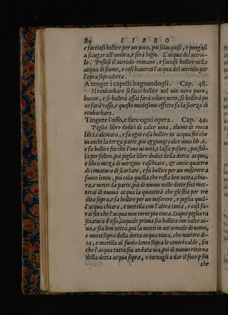 e facciafi bollire per un poco, poi fciacquifi ‘è pongafi afciuzar all'ombra,e fera bigio. L'acqua del nitrio- loi Peflift il uitriolo romano , efaccifi bollire nella acqua di fiume, e cofi banerai l'acqua del witriolopeè = m l'oprafopradetta. e ‘Atengericapellibagnandogli. ‘‘Cap. 48: | manchi la terza paîte,poi aggiongi calce uiua lib .4. e fa bollire fin che l’ouo uinoti,e laffa pofare , poi ftil- La per feltro,poi piglia libre dodici della detta acqua; e librameza di uerzino rafchiato , & oncie quattro di cimatura di (carlato ; e fa bollire per un miferere a ‘ fuoco lento ; poi cola quella che refta ben netta,chia- va,e metti da parte,poi di nuovo nelle dette fecimet- | di terai dinuoua acquala quantità chegli Ria per tré | ,, dita opra,e fa bollire perunmiferere se piglia quel= | l’acquachiara mettila conl'altratinta ecofifa» rai fi che l'acqua nontorni piutinta. Dapoî pigliara |N feiatura d'offo,laquale prima fia bollita con calce ui> a;e fia ben netta,poi la metti in un’orinale di uetro; e metti fopra della detta acqua tinta, che notitre di-. ta,e mettila al fuoto lento fopra le ceneri calde , fin the l'acquatuttafia andata wia,poî di nuowo ritorna “della detta acqua fopid y e tornagli a dar il foco p hi mil A È CHE | Ilreubarbaro fifacci bollire nel win nero puro; .W buono ; e fe bolltra affarfara colore nero, fe bollirapo È cofardroffose quefto medefimo effettofalafeorzadi = wi reubarbaro . | pe Tingerel'offo,efareogniopera. Cap. 49: | | di Tiglia libre dodici di calce uina , alume di rocca A 4 lib.i.calcinata , e fa ogni cofa bollire in acqua fin che | % |