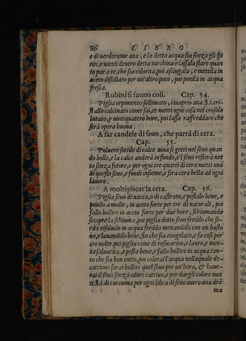 POE iI ab va “i p , =. 19 da 4 x Pel P > as r d n Re Do w Be JO ‘Bri vt. i è di uerderaine ana, è la detta acqua fia fenza gli [pi titije metti dentro detta turchina e laffalaftare quan foipara te,che fia colorita;poi aftingala e mettila in aceto diftillato per un'altro poco ; porponila in acqua frefca. «Rubiniîfi fanno cofî. Cap. 54. i 'Piglii orpimento follimato s cinaprio ana 3.i.cri- Prallo calcinato come fai,et metti ogni cofa nel crofolo Lutato,p uintiquattro bore; poi laffa raffreddare che fera opera buona. © ‘© A farcandele difeno ; che parrà di certa. vioPoluere fottile di calce wina fi getti nel feno quan do bolle,e la calce andera.in fondo,e’l (eno reftera neò to enza fetore,e per ogni tre quarti di cera metti uno dequefto feuo,e fondi infieme,e fera cera bella ad ogni lanoro. ui Gio A moltiplicarla cera. Cap. 56. intPiclia feuo diuacca,o di caftrato,e peftalo bene, è ponilo.a molle sin acetoforte per tre dì naturali , poi fallo bollire in aceto forte per due bore ; fehiumando Sempre la fchiuma,poi piglia detto feno freddo che fe- riberifoluilo in acqua fredda menandolo con un bafto nec lanandolo bene,fin che fia congelato,e fa cofi per” to che fia ben cotto,poi colerai l'acqua nellaquale de-- cottione farai bollire quel feno per un’hora, & haue- rai ib feno fenza odore cattiuo,e per dargli colore met ti,5.i.di curcuma per ogni libra di feno ouero una dra ì i ; Ma